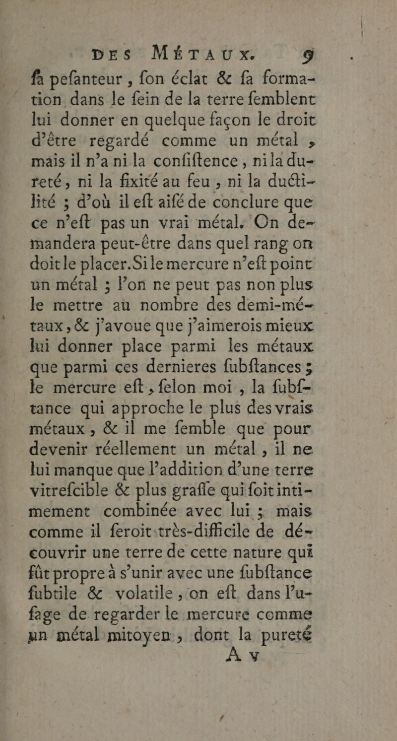 fa pefanteur , fon éclat &amp; fa forma- tion dans le fein de la terre femblent lui donner en quelque façon le droit d’être regardé comme un métal , mais il n’a nila confiftence , nila du- reté, ni la fixité au feu , ni la ducti- lité ; d’où ileft aifé de conclure que ce n’eft pas un vrai métal. On de- mandera peut-être dans quel rang on doitle placer.Sile mercure n’eft point un métal ; lon ne peut pas non plus le mettre au nombre des demi-mé- taux , &amp; j'avoue que j’aimerois mieux lui donner place parmi les métaux que parmi ces dernieres fubftances ; le mercure eft ; felon moi , la fubf- tance qui approche le plus des vrais métaux , &amp; il me femble que pour devenir réellement un métal , il ne lui manque que l’addition d’une terre vitrefcible &amp; plus grafle quifoitinti- mement combinée avec lui ; mais comme il feroit:très-difficile de dé- couvrir une terre de cette nature qui fût propre à s’unir avec une fubftance fubtile &amp; volatile ,; on eft. dans l’u- fage de regarder le mercure comme mn métal mitoyen, dont la pureté À HN