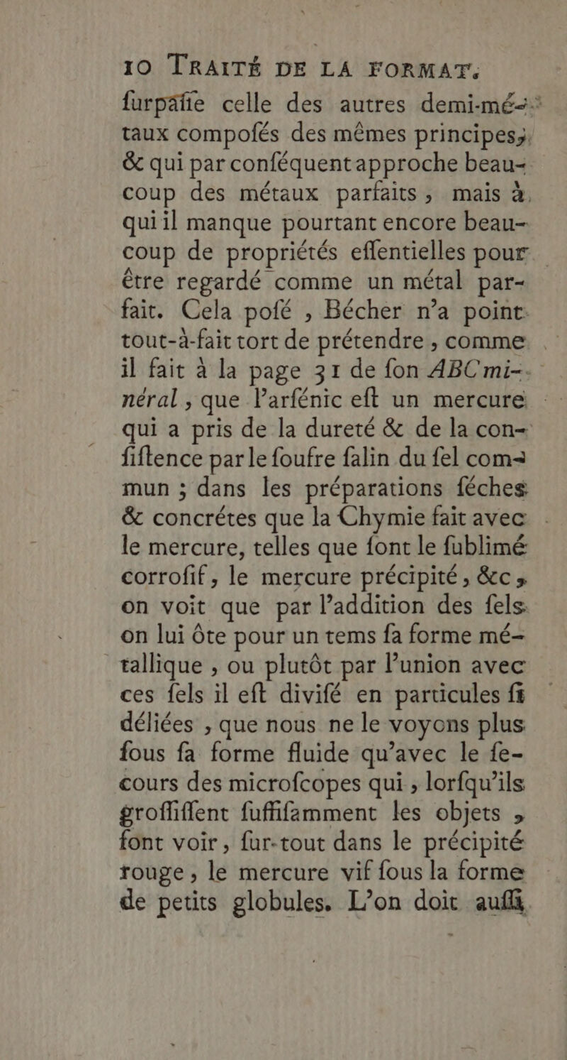 furpäfte celle des autres demi-mé-* taux compofés des mêmes principes, &amp; qui par conféquentapproche beau- coup des métaux parfaits, mais à. qui il manque pourtant encore beau- coup de propriétés eflentielles pour être regardé comme un métal par- fait. Cela pofé , Bécher n’a point: tout-à-fait tort de prétendre , comme . il fait à la page 31 de fon ABC mi-. néral , que Parfénic eft un mercure qui a pris de la dureté &amp; de la con- fiftence par le foufre falin du fel com= mun ; dans les préparations féches &amp; concrétes que la Chymie fait avec le mercure, telles que {ont le fublimé corrofif , le mercure précipité, &amp;c; on voit que par l’addition des fels: on lui ôte pour un tems fa forme mé- tallique , ou plutôt par Punion avec ces fels il eft divifé en particules ff déliées , que nous ne le voyons plus fous fa forme fluide qu'avec le fe- cours des microfcopes qui , lorfqwils grofhiflent fuffifamment les objets , font voir, fur-tout dans le précipité rouge ; le mercure vif fous la forme de petits globules. L’on doit auf