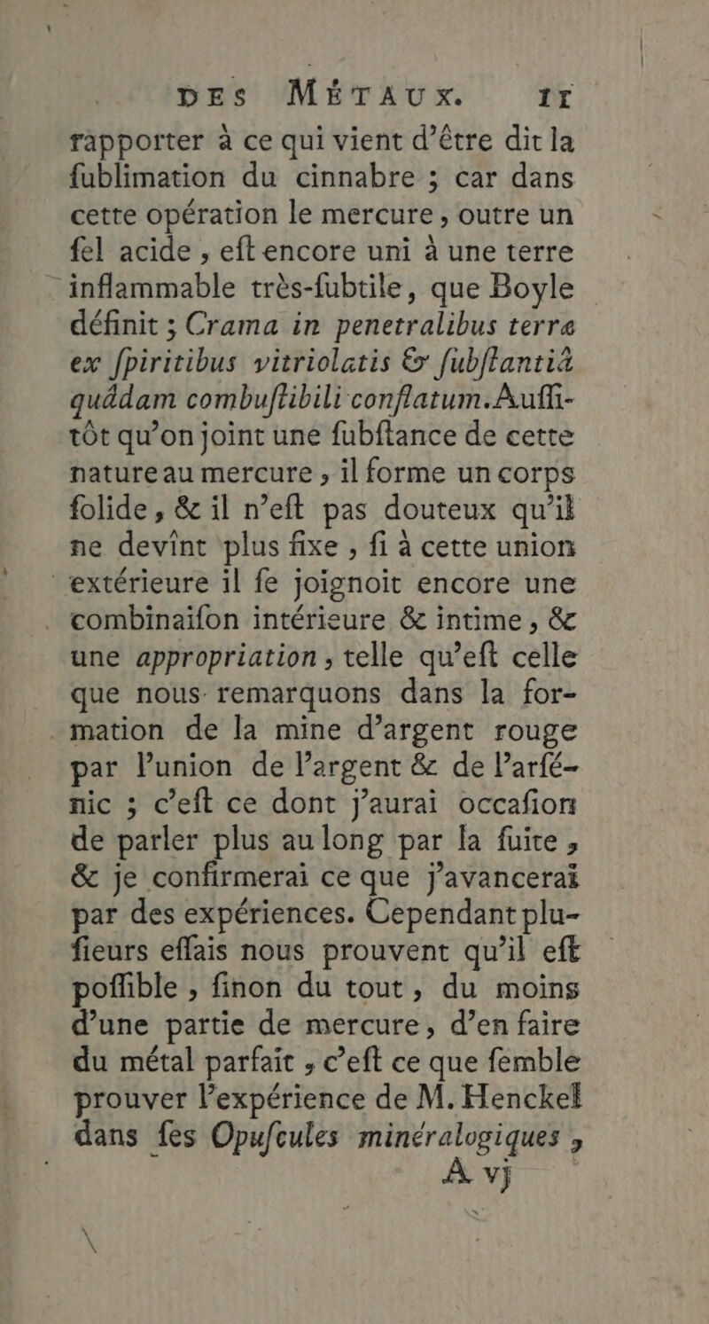 rapporter à ce qui vient d’être dit la fublimation du cinnabre ; car dans cette opération le mercure , outre un fel acide , eft encore uni à une terre . inflammable très-fubtile, que Boyle définit ; Crama in penetralibus terra ex fpiritibus vitriolatis &amp; fubftantiä guâdam combuftibili conflatum.Aufii- tôt qu’on joint une fubftance de cette nature au mercure , il forme un corps folide , &amp; il n’eft pas douteux qu'il ne devint plus fixe , fi à cette union ‘extérieure il fe joignoit encore une combinaïfon intérieure &amp; intime , &amp; une appropriation , telle qu’eft celle que nous remarquons dans la for- mation de la mine d’argent rouge par lunion de largent &amp; de Parfé- nic ; c’eit ce dont j'aurai occafion de parler plus au long par la fuite, &amp; je confirmerai ce que j’avancerai par des expériences. Cependant plu- fieurs effais nous prouvent qu’il eff pofble , finon du tout, du moins d’une partie de mercure, d’en faire du métal parfait ; c’eft ce que femble prouver l’expérience de M. Henckef dans fes Opufcules minéralogiques ; hd