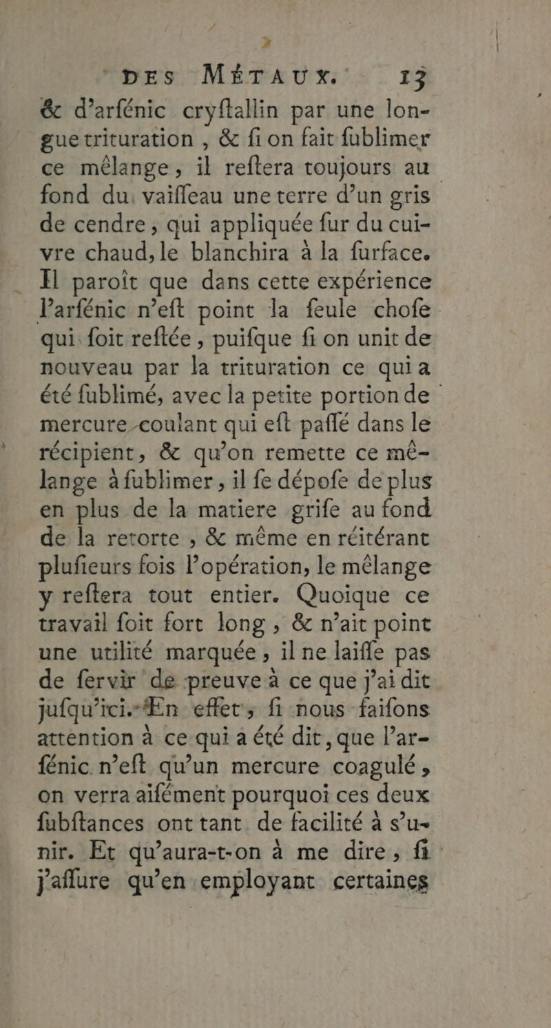 A DES MÉTAUX. 13 &amp; d’arfénic cryftallin par une lon- guetrituration , &amp; fi on fait fublimer ce mélange, il reftera toujours au fond du, vaifleau une terre d’un gris de cendre, qui appliquée fur du cui- vre chaud, le blanchira à la furface. Il paroît que dans cette expérience Parfénic n’eft point la feule chofe qui. foit reftée , puifque fi on unit de nouveau par la trituration ce quia été fublimé, avec la petite portion de mercure-coulant qui eft pañlé dans le récipient, &amp; qu’on remette ce mê- lange à fublimer, il fe dépofe de plus en plus de la matiere grife au fond de la retorte , &amp; même en réitérant plufieurs fois Popération, le mélange y reflera tout entier. Quoique ce travail foit fort long » &amp; n’ait point une utilité marquée » ilne laife pas de fervir de preuve à ce que j'ai dit jufqu'ici.- “En effet; fi nous faifons attention à ce qui a été dit, que l’ar- fénic n’eft qu’un mercure ‘coagulé , on verra aifément pourquoi ces deux fubftances ont tant de facilité à s’u- nir. Et qu’aura-t-on à me dire, fi j'aflure qu’en employant certaines