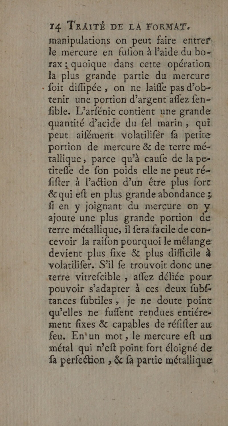 manipulations on peut faire entrer: le mercure en fufion à Paide du bo- rax ; quoique dans cette opération la plus grande partie du mercure foit diflipée , on ne laïfle pas d’ob- tenir une portion d’argent aflez fen- fible. L’arfénic contient une grande quantité d’acide du fel marin, qui peut aïifément volatilifèr fa petite portion de mercure &amp; de terre mé- tallique, parce qu’à caufe de la pe- titefle de fon poids elle ne peut ré- fifter à lation d’un être plus fort &amp; qui eft en plus grande abondance ; fi en y joignant du mercure on y. ajoute une plus grande portion de terre métallique, il fera facile de con- cevoir la raifon pourquoi le mélange devient plus fixe &amp; plus difficile à volatilifer. S'il fe trouvoit donc une terre vitrefcible , aflez déliée pour pouvoir s'adapter à ces deux fubf- tances fubtiles , je ne doute point qu’elles ne fuflent rendues entiére- ment fixes &amp; capables de réfifter au feu. En‘un mot, le mercure eft urs métal qui n’eft point fort éloigné de fa perfection , &amp; fa partie métallique