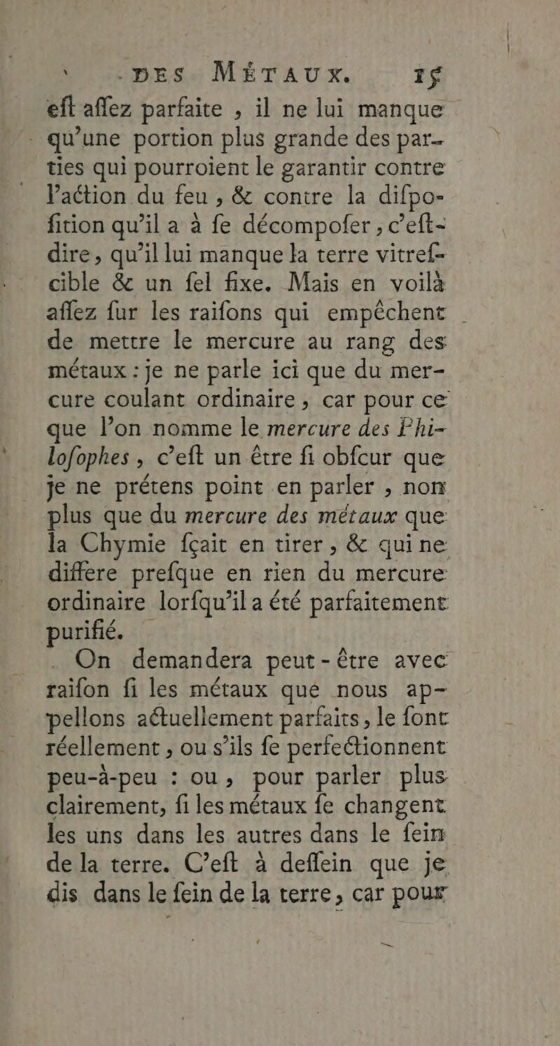 MAMADE Su MÉTAUX. 1$ eft affez parfaite , il ne lui manque . qu’une portion plus grande des par. ties qui pourroient le garantir contre Vaction du feu , &amp; contre la difpo- fition qu’il a à fe décompofer , c’eft- dire, qu’il lui manque la terre vitref- cible &amp; un fel fixe. Mais en voilà aflez fur les raifons qui empêchent | de mettre le mercure au rang des métaux : je ne parle ici que du mer- cure coulant ordinaire, car pour ce que l’on nomme le mercure des Fhi- lofophes , c’eft un être fi obfcur que je ne prétens point en parler , non plus que du mercure des métaux que la Chymie fçait en tirer, &amp; quine differe prefque en rien du mercure ordinaire lorfqu’il a été parfaitement urifié. On demandera peut-être avec raïon fi les métaux que nous ap- pellons aétuellement parfaits, le font réellement , ou s'ils fe perfeétionnent peu-à-peu : ou, pour parler plus clairement, fi les métaux fe changent les uns dans les autres dans le feirs de la terre. C’eft à deflein que je dis dans le fein de la terre, car pour LS