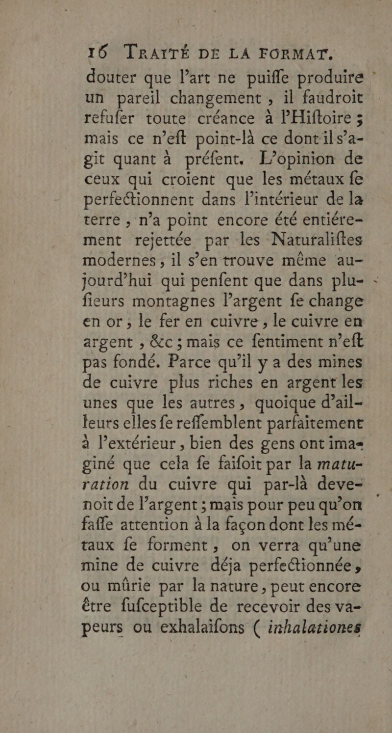 douter que l’art ne puifle produire : un pareil changement , il faudroit refufer toute créance à lHiftoire ;5 mais ce n’eft point-là ce dontils’a- git quant à préfent. L'opinion de ceux qui croient que les métaux fe perfeionnent dans l’intérieur de la terre , na point encore été entiére- ment rejettée par les Natufaliftes modernes , il s’en trouve même au- jourd’hui qui penfent que dans plu- - fieurs montagnes l’argent fe change en or; le fer en cuivre , le cuivre en argent , &amp;c ; mais ce fentiment n’eft pas fondé. Parce qu’il y a des mines de cuivre plus riches en argent les unes que les autres, quoique d’ail- leurs elles fe reffemblent parfaitement à l’extérieur , bien des gens ont ima= giné que cela fe faïfoit par la matu- ration du cuivre qui par-là deve- noit de l’argent ; mais pour peu qu’on fafle attention à la façon dont les mé- taux fe forment, on verra qu’une mine de cuivre déja perfettionnée, ou mürie par la nature, peut encore être fufceptible de recevoir des va- peurs ou exhalaïfons ( inhalationes