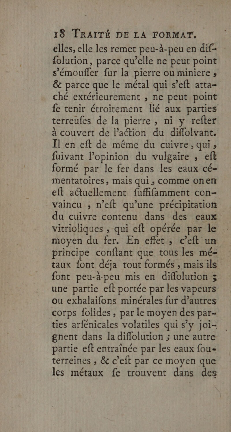elles, elle les remet peu-à-peu en dif- {olution, parce qu’elle ne peut point s’émoufler fur la pierre ou miniere ; &amp; parce que le métal qui s’eft atta- ché extérieurement , ne peut point fe tenir étroitement lié aux parties terreufes de la pierre, ni y refter à couvert de Pattion du diflolvant. Il en eft de même du cuivre, qui, fuivant lPopinion du vulgaire ; et formé par le fer dans les eaux cé- méntatoires, mais qui, comme onen eft actuellement fuffifamment con- vaincu ; n’eft qu’une précipitation du cuivre contenu dans des eaux vicrioliques , qui eft opérée par le moyen du fer. En effet, c’eft un principe conftant que tous les mé- taux font déja tout formés , mais ils font peu-à-peu mis en diflolution 3 une partie eft portée par les vapeurs ou exhalaifons minérales fur d’autres corps folides , par le moyen des par- ties arfénicales volatiles qui s’y joi- gnent dans la diffolution ; une autre partie eft entraïnée par les eaux fou- terreines ; &amp; c’eit par ce moyen que les métaux fe trouvent dans des