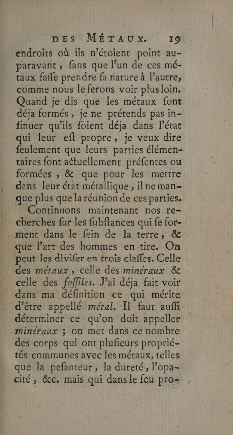 endroits où ils n’étoient point au- paravant , fans que l’un de ces mé- taux fafle prendre fa nature à l’autre, comme nous le ferons voir plusloin. Quand je dis que les métaux font déja formés , je ne prétends pas in- finuer qu’ils foient déja dans l’état qui leur eft propre, je veux dire feulement que leurs parties élémen- taires font aétuellement préfentes ou formées ; &amp; que pour les mettre dans leur état métallique , ilne man- que plus que la réunion de ces parties. Continuons maintenant nos re- cherches fur les fubftances qui fe for- ment dans le fein de la terre, &amp; que l’art des hommes entire. On peut les divifer en trois claffes. Celle des métaux, celle des minéraux &amp; celle des foffiles. Jai déja fait voir dans ma définition ce qui mérite d’être appellé métal. Il faut aufñ déterminer ce qu'on doit appeller minéraux ; on met dans ce nombre des corps qui ont plufieurs proprié- tés communes avec les métaux, telles que la pefanteur, la dureté, l’opa- cité , &amp;c. mais qui dans le feu pro