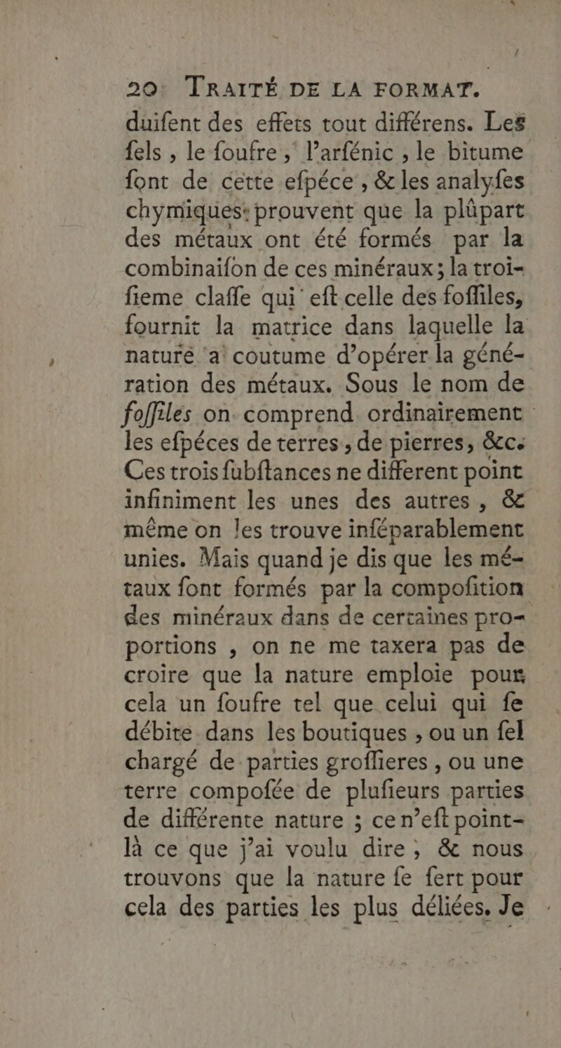 duifent des effets tout différens. Les {els , le foufre ,; l’arfénic , le bitume font de cette efpéce , &amp; les analyfes chymiques: prouvent que la plüpart des métaux ont été formés par la combinaifon de ces minéraux; la troi- fieme clafle qui eft celle des fofliles, fournit la matrice dans laquelle la naturé ‘a coutume d’opérer la géné- ration des métaux. Sous le nom de fofiles on. comprend. ordinairement les efpéces de terres, de pierres, &amp;c: Ces trois fubftances ne different point infiniment les unes des autres, &amp; même on les trouve inféparablement unies. Mais quand je dis que les mé- taux font formés par la compofition des minéraux dans de certaines pro= portions , on ne me taxera pas de croire que la nature emploie pour cela un foufre tel que celui qui fe débite_dans les boutiques ; ou un fel chargé de parties groflieres , ou une terre compofée de plufieurs parties de différente nature ; ce n’eft point- là ce que j’ai voulu dire; &amp; nous trouvons que la nature fe fert pour cela des parties les plus déliées. Je