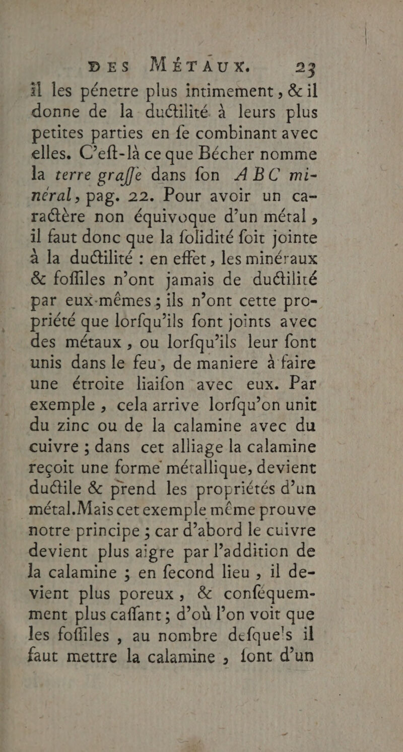 il les pénetre plus intimement, &amp; il donne de la duétilité à leurs plus petites parties en fe combinant avec elles. C’eft-là ce que Bécher nomme la terre grafle dans fon ABC mi- néral, pag. 22. Pour avoir un ca- ractère non équivoque d’un métal , il faut donc que la folidité foit jointe à la ductilité : en effet, les minéraux &amp; fofliles n’ont jamais de duétilité par eux-mêmes ; ils n’ont cette pro- priété que lorfqu’ils font joints avec des métaux , ou lorfqu’ils leur font unis dans le feu, de maniere à faire une étroite liaifon avec eux. Par exemple , cela arrive lorfqu’on unit du zinc ou de la calamine avec du cuivre ; dans cet alliage la calamine reçoit une forme métallique, devient _ duétile &amp; prend les propriétés d’un _métal.Maïs cetexemple même prouve notre principe ; car d’abord le cuivre devient plus aigre par l'addition de la calamine ; en fecond lieu , il de- vient plus poreux, &amp; conféquem- ment plus caffant ; d’où l’on voit que les fofiles |, au nombre defque's il faut mettre la calamine ; font d’un