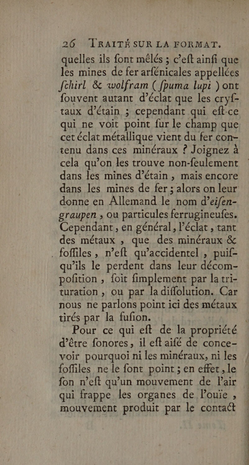 quelles ils font mêlés ; c’eft ainfi que les mines de fer arfénicales appellées Jchirl &amp; wolfram ( fpuma lupi ) ont fouvent autant d’éclat que les cryf- taux d’étain ; cependant qui eft-ce qui ne voit point fur le champ que cet éclat métallique vient du fer con- tenu dans ces minéraux £ Joignez à cela qu’on les trouve non-feulement dans les mines d’étain , mais encore donne en Allemand le nom d’eifen- graupen ; où particules ferrugineufes. Cependant, en général, l'éclat , tant des métaux , que des minéraux &amp; _foffiles, n’eft qu’accidentel , puif- qu’ils le perdent dans leur décom- pofition , foit fimplement par la tri- turation , ou par la diffolution. Car nous ne parlons point ici des métaux tirés par la fufon. Pour ce qui eft de la propriété d’être fonores, il eft aifé de conce- voir pourquoi ni les minéraux, ni les fofiles ne le font point ; en effet , le fon n’eft qu’un mouvement de Pair qui frappe les organes de Pouie , mouvement produit par le contact PE PE