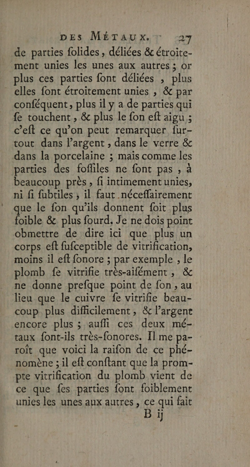 de parties folides , déliées &amp; étroite- ment unies les unes aux autres ; or plus ces parties font déliées , plus elles font étroitement unies , &amp; par conféquent, plus il y a de parties qui fe touchent , &amp; plus le fon eft aigu ; c’eft ce qu’on peut remarquer {ur- tout dans l’argent , dans le verre &amp; dans la porcelaine ; mais comme les parties des fofliles ne font pas , à beaucoup près, fi intimementunies, ni fi fubtiles ; il faut néceffairement que le fon qu’ils donnent foit plus foible &amp;. plus fourd. Je ne dois point obmettre de dire ici que plus un corps eft fufceptible de vitrification, moins il eft fonore ; par exemple , le plomb fe vitrifie très-aifément, &amp; ne donne prefque point de fon, au lieu que le cuivre fe vitrifie beau- coup. plus difficilement, &amp; largent encore plus ; aufli ces deux mé- taux font-ils très-fonores. Il me pa- roït que voici la raifon de ce phé- nomène ; il eft conftant que la prom- pte vitrification du plomb vient de ce que fes parties font foiblement unies les unes aux autres, ce qui fait