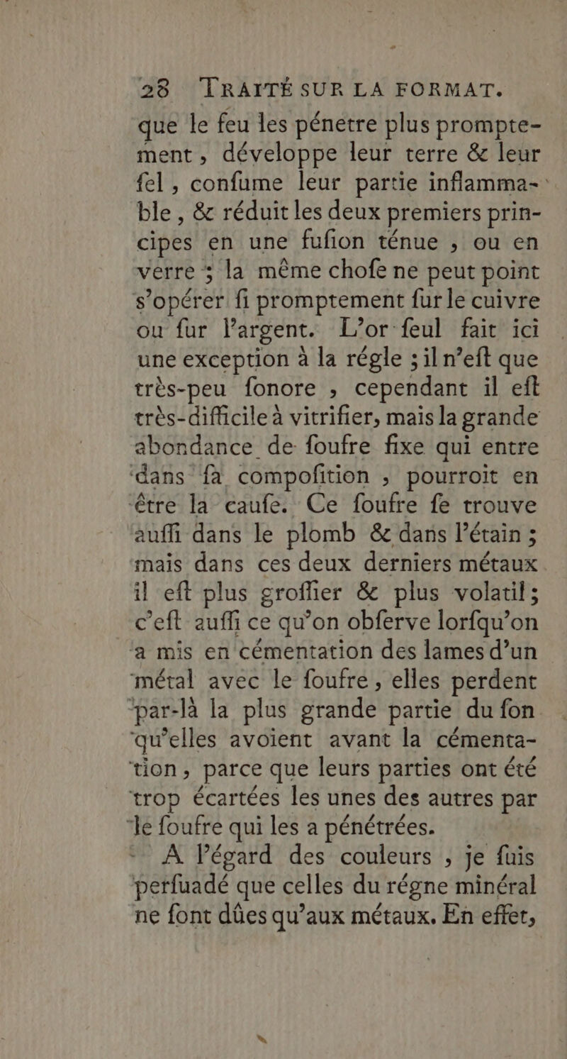 - 28 TRAITÉ SUR LA FORMAT. que le feu les pénetre plus prompte- ment, développe leur terre &amp; leur {el , confume leur partie inflamma- ble , &amp; réduit les deux premiers prin- cipes en une fufion ténue ; ou en verre ; la même chofe ne peut point s’opérer fi promptement fur le cuivre ou fur lPargent. L'or feul fait ici une exception à la régle ; il n’eft que très-peu fonore , cependant il eñt très-diflicile à vitrifier, mais la grande abondance de foufre fixe qui entre ‘dans fa compofition ; pourroit en être la caufe. Ce foufre fe trouve auffi dans le plomb &amp; dans l’étain ; mais dans ces deux derniers métaux il eft plus groffier &amp; plus volatil; c’eft auffi ce qu’on obferve lorfqu’on ‘a mis en cémentation des lames d’un métal avec le foufre , elles perdent “par-là la plus grande partie du fon qu’elles avoient avant la cémenta- tion, parce que leurs parties ont été trop écartées les unes des autres par “le foufre qui les a pénétrées. À Pégard des couleurs , je fuis perfuadé que celles du régne minéral ne font dûes qu'aux métaux. En effer,