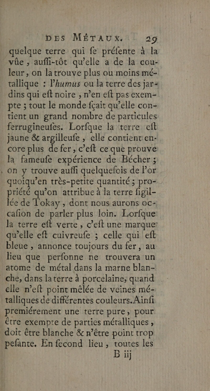 quelque terre qui fe préfente à la vüe ; aufli-tôt qu’elle a de la cou- leur, on la trouve plus ou moins mé- tallique : lhumus ou la terre des jar dins qui eft noire , n’en eft pas exem- pte ; tout le monde fçait qu’elle con- tient un grand nombre de particules ferrugineufes. Lorfque la terre eft jaune &amp; argilleufe , elle contientien- core plus de fer, c’eft ce que prouve la fameufe expérience de Bécher ; on y trouve aufli quelquefois de Por quoiqu’en très-petite quantité ; pro= priété qu’on attribue à la terre figil- lée de Tokay , dont nous aurons oc- cafion de parler plus loin. Lorfque: la terre eft verte ; c’eft une marque: qu'elle eft cuivreufe ; celle qui eft bleue , annonce toujours du fer, au lieu que perfonne ne trouvera un atome de métal dans la marne blan- che, dans laterre à porcelaine, quand elle n’eft point mêlée de veines mé- talliques de différentes couleurs. Ainfi premiérement une terre pure, pour être exempte de parties métalliques, doit être blanche &amp; n'être point trop