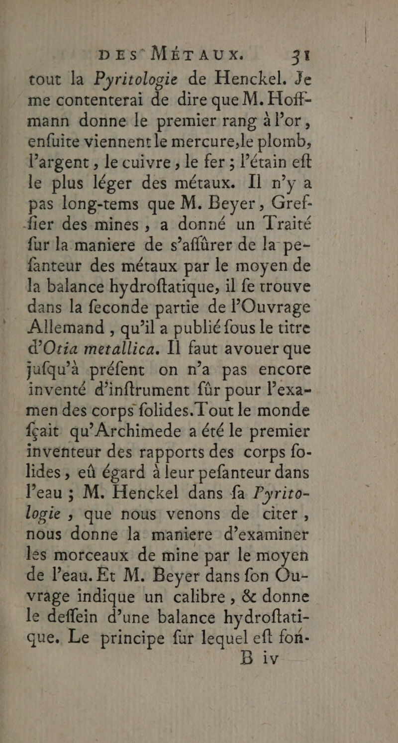 tout la Pyritologie de Henckel. Je me contenterai de dire que M. Hof- mann donne le premier rang à Por, enfuite viennent le mercure;le plomb, argent , le cuivre, le fer ; l’étain eft le plus léger des métaux. Il n’y a pas long-tems que M. Bevyer, Gref- fier des mines , a donné un Traité fur la maniere de s’aflürer de la pe- fanteur des métaux par le moyen de la balance hydroftatique, il fe trouve dans la feconde partie de POuvrage _ Allemand , qu’il a publié fous le titre d’Oria metallica. I] faut avouer que jufqu’à préfent on n’a pas encore inventé d’inftrument für pour l’exa- men des corps folides. Tout le monde fçait qu’Archimede a été le premier inventeur des rapports des corps {o- lides , eû égard à leur pefanteur dans l’eau ; M. Henckel dans fa Pyriro- logie ; que nous venons de citer, nous donne la maniere d’examiner lés morceaux de mine par le moyen de l’eau. Et M. Beÿer dans fon Ou- vrâge indique un calibre , &amp; donne le deffein d’une balance hydroftati- que. Le principe fur lequel eft fon-