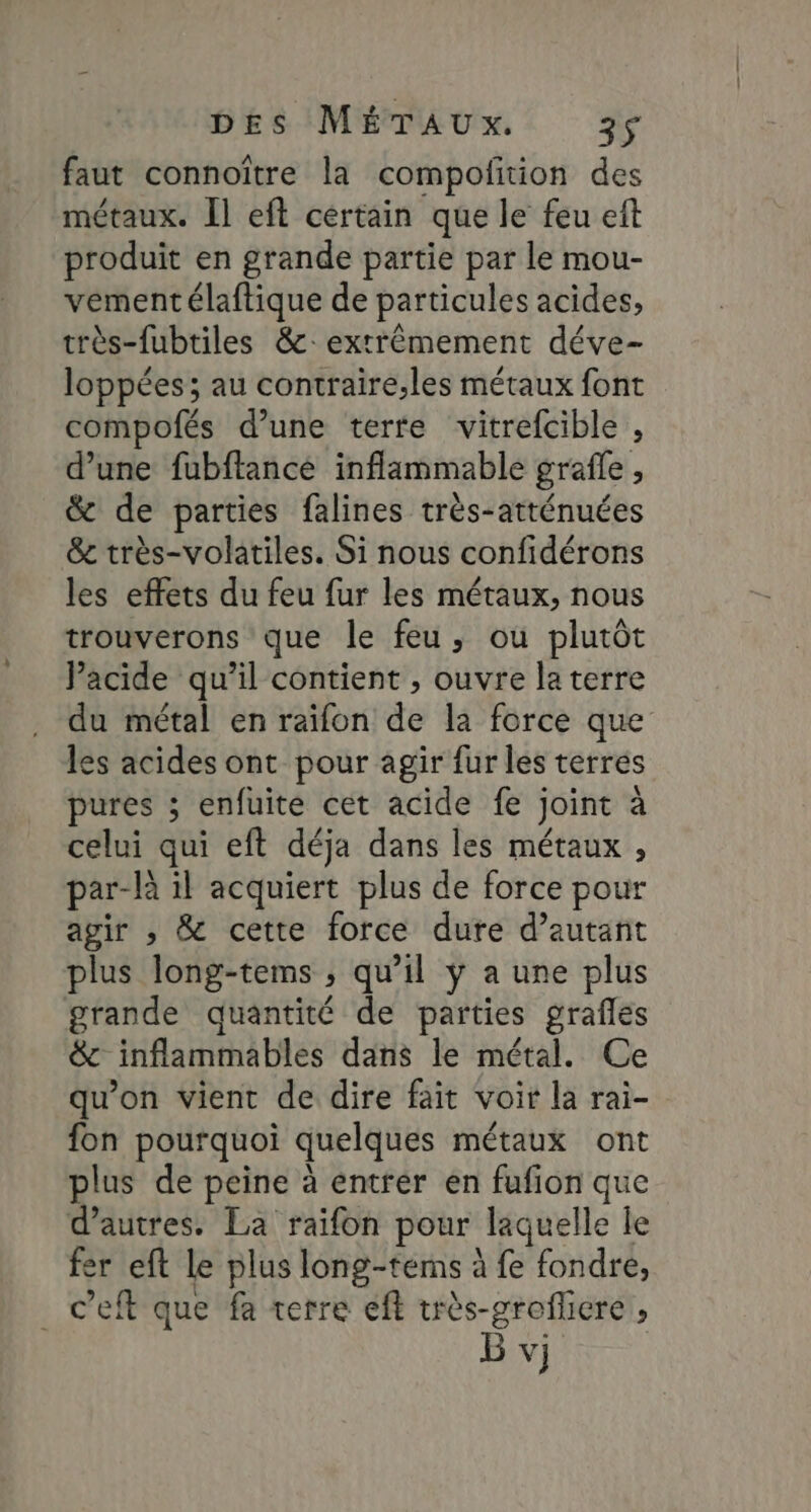 faut connoître la compofition des métaux. Îl eft certain que le feu eft produit en grande partie par le mou- vement élaftique de particules acides, très-fubtiles &amp;: extrêmement déve- loppées; au contraire,les métaux font compofés d’une terfe vitrefcible , d’une fubftance inflammable grafle , &amp; de parties falines très-atténuées &amp; très-volatiles. Si nous confidérons les effets du feu fur les métaux, nous trouverons que le feu, où plutôt Pacide qu’il contient , ouvre la terre du métal en raïfon de la force que les acides ont pour agir fur les terres pures ; enfuite cet acide fe joint à celui qui eft déja dans les métaux , par-là il acquiert plus de force pour agir , &amp; cette force dure d’autant plus long-tems ; qu’il ÿ a une plus grande quantité de parties grafles &amp; inflammables dans le métal. Ce qu’on vient de dire fait voir la rai- fon pourquoi quelques métaux ont plus de peine à entrer en fufion que d’autres. La raïifon pour laquelle le fer eft le plus long-tems à fe fondre, c’eft que fa terre eft très-groflicre , B vj