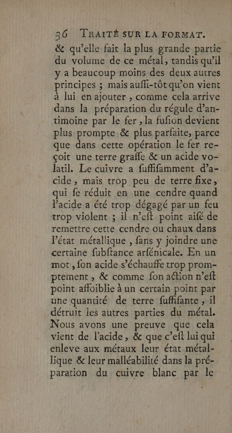 & qu’elle fait la plus grande partie du volume de ce métal, tandis qu’il y a beaucoup moins des deux autres principes ; mais auffi-tÔt qu’on vient à lui en ajouter » comme cela arrive dans la préparation du régule d’an- timoine par le fer , la fufion devient plus prompte.& plus parfaite, parce que dans cette opération le fer re- çoit une terre graîñle & un acide vo- latil. Le cuivre a fuffifamment d’a-. cide , mais trop peu de terre fixe, qui fe réduit en une cendre quand Pacide a été trop dégagé par un feu trop violent ; il n’eft point aifé de remettre cette cendre ou chaux dans l’état métallique , fans y joindre une certaine fubftance arfénicale. En un mot , fon acide s’échauffe trop prom- ptement ,; & comme fon aétion n’eft point affoiblie à un certain point par une quantité de terre fufhfante , il détruit les autres parties du métal. Nous avons une preuve que cela vient de l'acide, & que c’eft lui qui enleve aux métaux leur état métal- lique & leur malléabilité dans la pré- paration du cuivre blanc par le