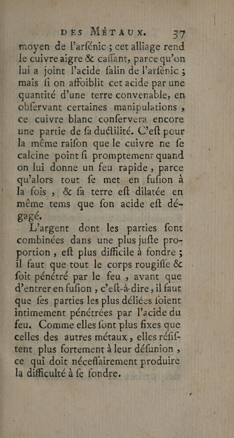 moyen de larfénic; cet alliage rend le cuivre aigre & caflant, parce qu’on lui a joint lacide falin de Parfénic ; mais fi on affoiblit cet acide par une quantité d’une terre convenable, en obfervant certaines manipulations , ce cuivre blanc confervera encore une partie de fa duétilité. C’eft pour la même raïifon que le cuivre ne fe calcine point fi promptemenr quand on lui donne un feu rapide, parce qu’alors tout fe met en fufion à la fois ,; & fa terre eft dilatée en même tems que fon acide eft dé- agé. L'argent dont les parties font combinées dans une plus jufte pro- portion , eft plus difficile à fondre ; il faut que tout le corps rougifle & foit pénétré par le feu , avant que d’entrer en fufon , c’eft-à-dire , il faut que-fes parties les plus déliées foïent intimement pénétrées par l’acide du feu. Comme elles font plus fixes que celles des autres métaux, elles réfif- tent plus fortement à leur défunion ; ce qui doit néceflairement produire la difficulté à fe fondre.