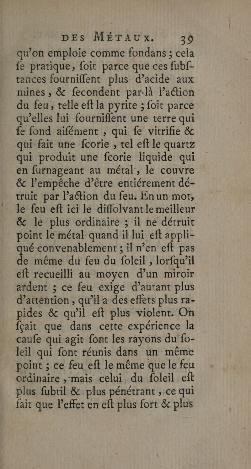qu’on emploie comme fondans ; cela {e pratique, foit parce que ces fubf- tences fourniflent plus d’acide aux mines ; &amp; fecondent par-là lation du feu, telle eft la pyrite ; foit parce qu’elles lui fourniffent une terre qui fe fond aïfément , qui fe vitrifie &amp; qui fait une fcorie , tel eft le quartz qui produit une fcorie liquide qui en furnageant au métal, le couvre &amp; lPempêche d’être entiérement dé- truit par l’ation du feu. Enun mot, le feu eft ici le diflolvantle meilleur &amp; le plus ordinaire ; il ne détruit point le métal quand il lui eft appli- ué convenablement ; il n’en eft pas Fe même du feu du foleil , lorfqw’il eft recueilli au moyen d’un miroir ardent ; ce feu exige d’autant plus d'attention , qu’il a des effets plus ra- pides &amp; qu’il eft plus violent. On fçait que dans cette expérience la caufe qui agit font les rayons du {o- leil qui font réunis dans un même point ; ce feu eft le même que le feu ordinaire , mais celui. du foleil eft plus fubril &amp; plus pénétrant , ce qui fait que l'effet en eft plus fort &amp; plus