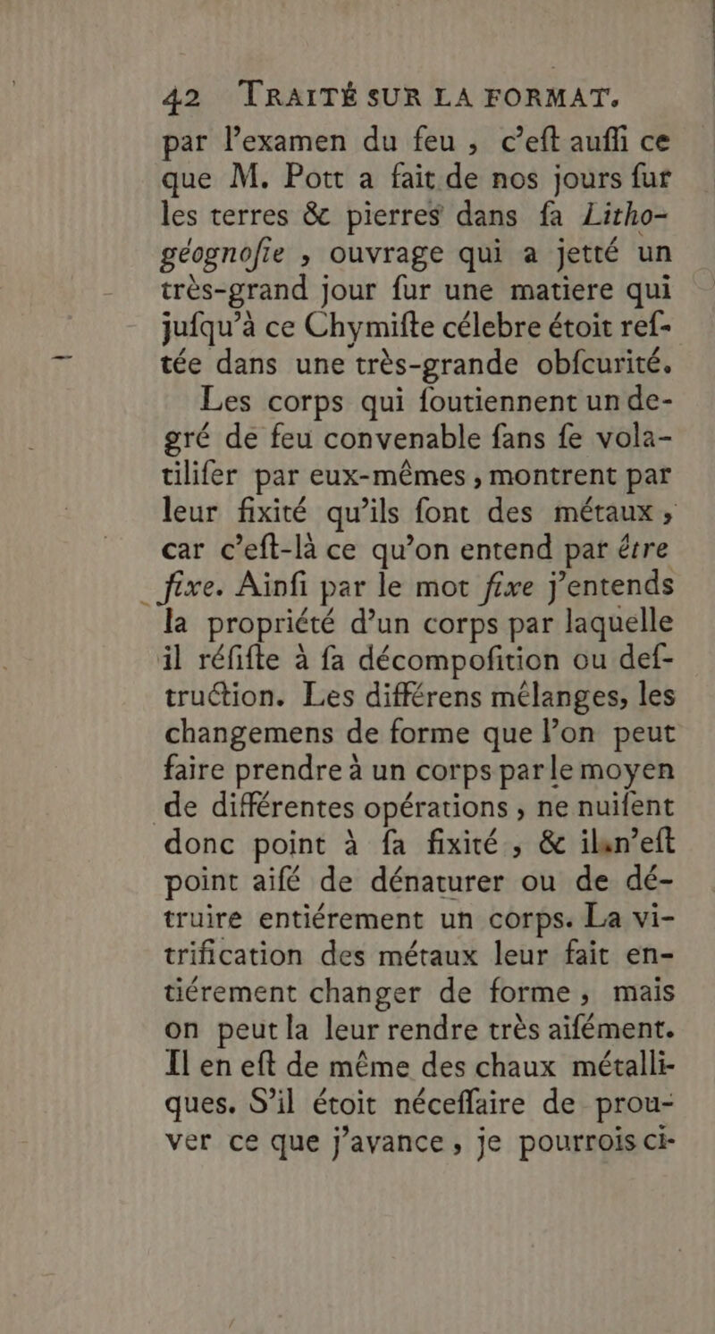 « par l’examen du feu , c’eft aufli ce que M. Pott a fait de nos jours fur les terres &amp; pierres dans fa Litho- géognofie , ouvrage qui a jetté un très-grand jour fur une matiere qui jufqu’à ce Chymifte célebre étoit ref- tée dans une très-grande obfcurité. Les corps qui foutiennent un de- gré de feu convenable fans fe vola- tilifer par eux-mêmes , montrent par leur fixité qu’ils font des métaux, car c’eft-là ce qu’on entend par étre fixe. Aïnfi par le mot ffxe j’entends la propriété d’un corps par laquelle il réfifte à fa décompofition ou def- truction. Les différens mélanges, les changemens de forme que lon peut faire prendre à un corps parle moyen donc point à fa fixité , &amp; ilan’eft . e 4 / LA point aifé de dénaturer ou de dé- truire entiérement un corps: La vi- trification des métaux leur fait en- tiérement changer de forme, mais on peut la leur rendre très aifément. Il en eft de même des chaux métalli- 9: / . / . « ques. S’il étoit néceflaire de prou- ver ce que j’ayance, je pourrois ci-