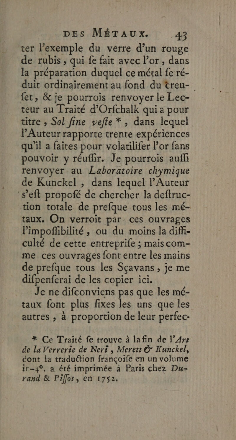 ter l’exemple du verre d’un rouge de rubis , qui fe fait avec l’or , dans la préparation duquel ce métal fe ré- duit ordinairement au fond du treu- {et, &amp; je pourrois renvoyer le Lec- teur au Traité d’Orfchalk qui a pour titre » Sol fine vefte * , dans lequel Auteur rapporte trente expériences qu'il a faites pour volatilifer or fans pouvoir y réuflir. Je pourrois aufi renvoyer au Laboratoire chymique de Kunckel , dans lequel PAuteur ‘s’eft propoté de chercher la deftruc- tion totale de prefque tous les mé- taux. On verroit par ces ouvrages l’impoffbilité, ou du moins la diffi- culté de cette entreprife ; maiscom- me ces ouvrages font entre les mains de prefque tous les Sçavans , je me difpenferai de les copier ici. Je ne difconviens pas que les mé- taux font plus fixes les uns que les autres , à proportion de leur perfec- * Ce Traité fe trouve à lafin de l’Arz de la Verrerie de Nert , Merert &amp; Kunckel, cont la tradu&amp;tion françoife en un volume ir-4°, a été imprimée à Paris chez Du- rand &amp; Pifler, en 1752.