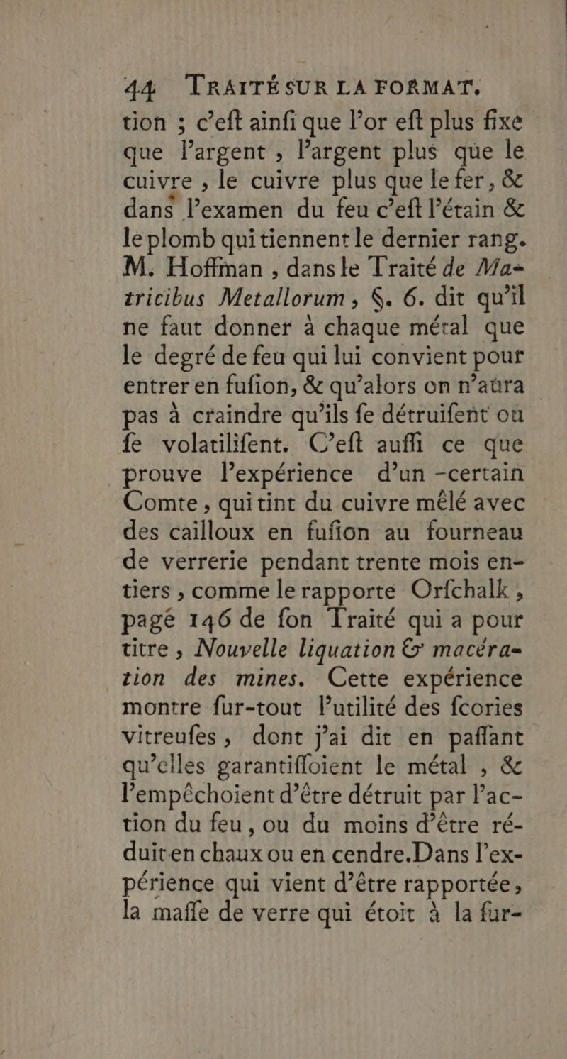 tion ; c’eft ainfi que l’or eft plus fixe que Pargent ; Pargent plus que le cuivre , le cuivre plus que le fer, &amp; dans l’examen du feu c’eft étain &amp; le plomb quitiennent le dernier rang. M. Hoffman , danste Traité de Ma tricibus Metallorum, . 6. dit qu’il ne faut donner à chaque métal que le degré de feu qui lui convient pour entrer en fufion, &amp; qu’alors on r’aûra pas à craindre qu’ils fe détruifent ou fe volatilifent. C’eft auflil ce que prouve lexpérience d’un -certain Comte, quitint du cuivre mêlé avec des cailloux en fufion au fourneau de verrerie pendant trente mois en- tiers ; comme le rapporte Orfchalk , pagé 146 de fon Traité qui a pour titre , Nouvelle liquation &amp; macéra- tion des mines. Cette expérience montre fur-tout lutilité des fcories vitreufes, dont j'ai dit en pafñlant qu’elles garantifloient le métal , &amp; l’empêchoient d’être détruit par l’ac- tion du feu, ou du moins d’être ré- duiten chaux ou en cendre.Dans l’ex- périence qui vient d’être rapportée la mafle de verre qui étoit à la fur-