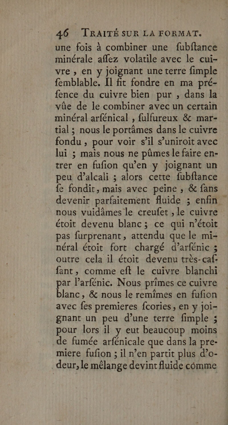 une fois à combiner une fubftance minérale aflez volatile avec le cui- vre , en y joignant une terre fimple femblable. Il fit fondre en ma pré- fence du cuivre bien pur , dans la vûe de le combiner avec un certain minéral arfénical , fulfureux &amp; mar- tial ; nous le portâmes dans le cuivre fondu ; pour voir s’il s’uniroit avec lui ; mais nous ne pümes le faire en- trer en fufion qu’en y joignant un peu d’alcali ; alors cette fubftance fe fondit, mais avec peine , &amp; fans devenir parfaitement fluide ; enfin nous vuidâmes le creufet , le cuivre étoit devenu blanc; ce qui n’étoit pas furprenant, attendu que le mi- néral étoit fort chargé d’arfénic 3 outre cela il étoit devenu très-caf- fant, comme eft le cuivre blanchi par l’arfénic. Nous primes ce cuivre blanc, &amp; nous le remimes en fufion avec fes premieres fcories, en y joi- gnant un peu d’une terre fimple ; pour lors il y eut beaucoup moins de fumée arfénicale que dans la pre- miere fufion ; il n’en partit plus d’o- _deur, le mêlange devint fluide cômme