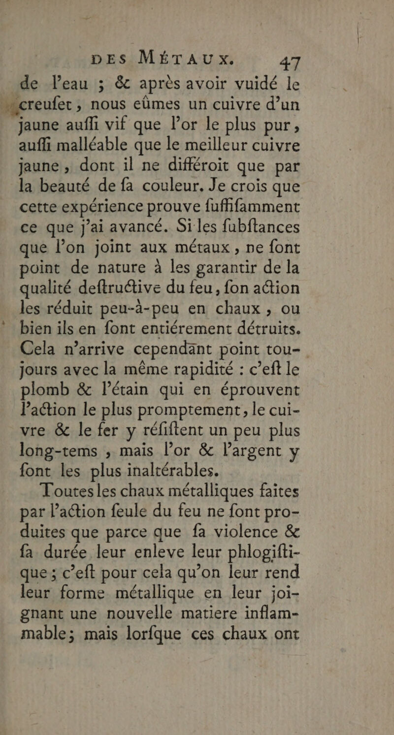 de Veau ; &amp; après avoir vuidé le creufer, nous eûmes un cuivre d’un jaune aufli vif que l'or le plus pur, auf malléable que le meilleur cuivre jaune , dont il ne différoit que par la beauté de fa couleur. Je crois que cette expérience prouve fufhfamment ce que J'ai avancé. Si les fubftances que l’on joint aux métaux, ne font oint de nature à les garantir de la qualité deftru@ive du feu, fon ation les réduit peu-à-peu en chaux, ou bien ils en font entiérement détruits. Cela n’arrive cependant point tou- jours avec la même rapidité : c’eft le plomb &amp; l’étain qui en éprouvent Paction le plus promptement, le cui- vre &amp; le fer y réfiftent un peu plus long-tems ; mais l’or &amp; largent y font les plus inaltérables. Toutes les chaux métalliques faites par l’action feule du feu ne font pro- duites que parce que fa violence &amp; fa durée leur enleve leur phlogifti- que; c’eft pour cela qu’on leur rend leur forme métallique en leur joi- gnant une nouvelle matiere inflam- mable; mais lorfque ces chaux ont