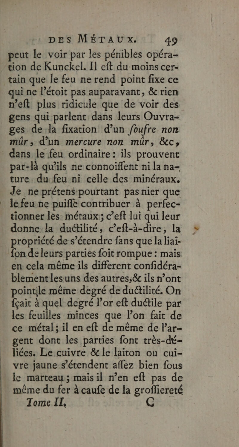peut le voir par les pénibles opéra- tion de Kunckel. Il eft du moins cer- tain que le feu ne rend point fixe ce qui ne l’étoit pas auparavant, &amp; rien n’eft plus ridicule que de voir des gens qui parlent dans leurs Ouvra- ges dela fixation d’un foufre non mûr, d’un mercure non mür, &amp;c; dans le feu ordinaire: ils prouvent par-là qu'ils ne connoiffent ni la na- ture. du: feu ni celle des minéraux. Je ne prétens pourtant pas nier que le feu ne puife contribuer à perfec- tionner les: métaux; c’eft lui qui leur donne-la dudilité, c’eft-à-dire, la propriété de s’étendre fans que la liai- {on de leurs parties foit rompue : mais en cela même ils different confidéra- blementlesuns des autres;&amp; ils n’ont pointile même degré de du&amp;tilité. On {çait à quel degré l'or eft duétile par les feuilles minces que l’on fait de ce métal; il en eft de même de l’ar- gent dont les parties font très-dé- liées. Le cuivre &amp; le laiton ou cui- vre jaune s'étendent aflez bien fous le marteau; mais il n’en eft pas de même du fer à caufe de la groffiereté Tome II,