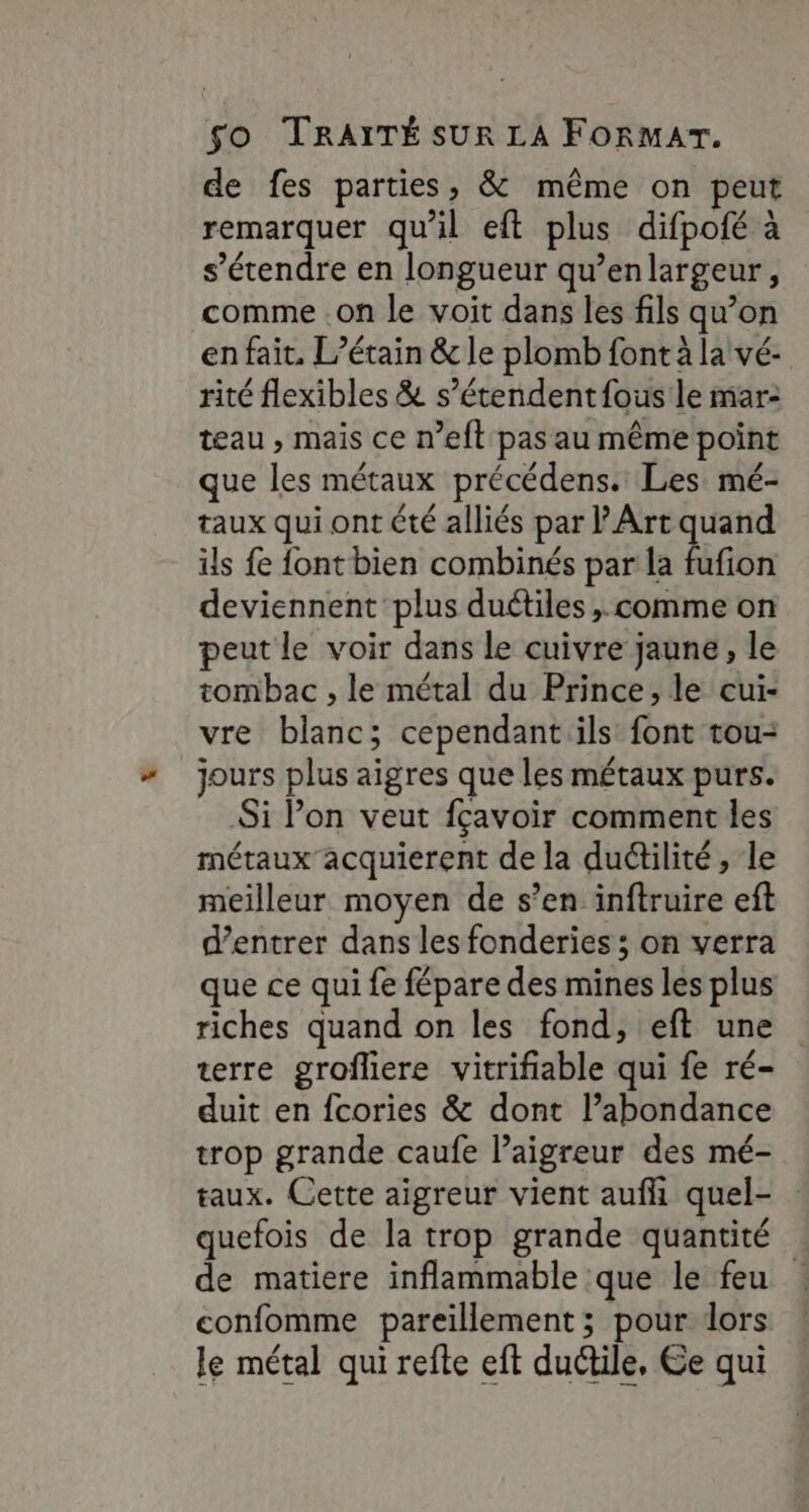de fes parties, &amp; même on peut remarquer qu'il eft plus difpofé à s'étendre en longueur qu’enlargeur, comme .on le voit dans les fils qu’on en fait. L’étain &amp; le plomb font à la vé- rité flexibles &amp; s’étendentfous le mar: teau , mais ce n’eft pas au même point que les métaux précédens. Les. mé- taux qui ont été alliés par l'Art quand ils fe {ont bien combinés par la Rfôn deviennent plus duétiles,. comme on peut le voir dans le cuivre jaune, le tombac , le métal du Prince, le cui- vre blanc; cependantils font tou- jours plus aigres que les métaux purs. Si Pon veut fçavoir comment les métaux acquierent de la duétilité , le meilleur moyen de s’en inftruire eft d’entrer dans les fonderies ; on verra que ce qui fe fépare des mines les plus riches quand on les fond, eft une terre grofliere vitrifiable qui fe ré- duit en fcories &amp; dont l’abondance trop grande caufe l’aigreur des mé- taux. Cette aigreur vient auf quel- quefois de la trop grande quantité de matiere inflammable que le feu confomme pareillement ; pour dors le métal qui refte eft duétile, Ge qui