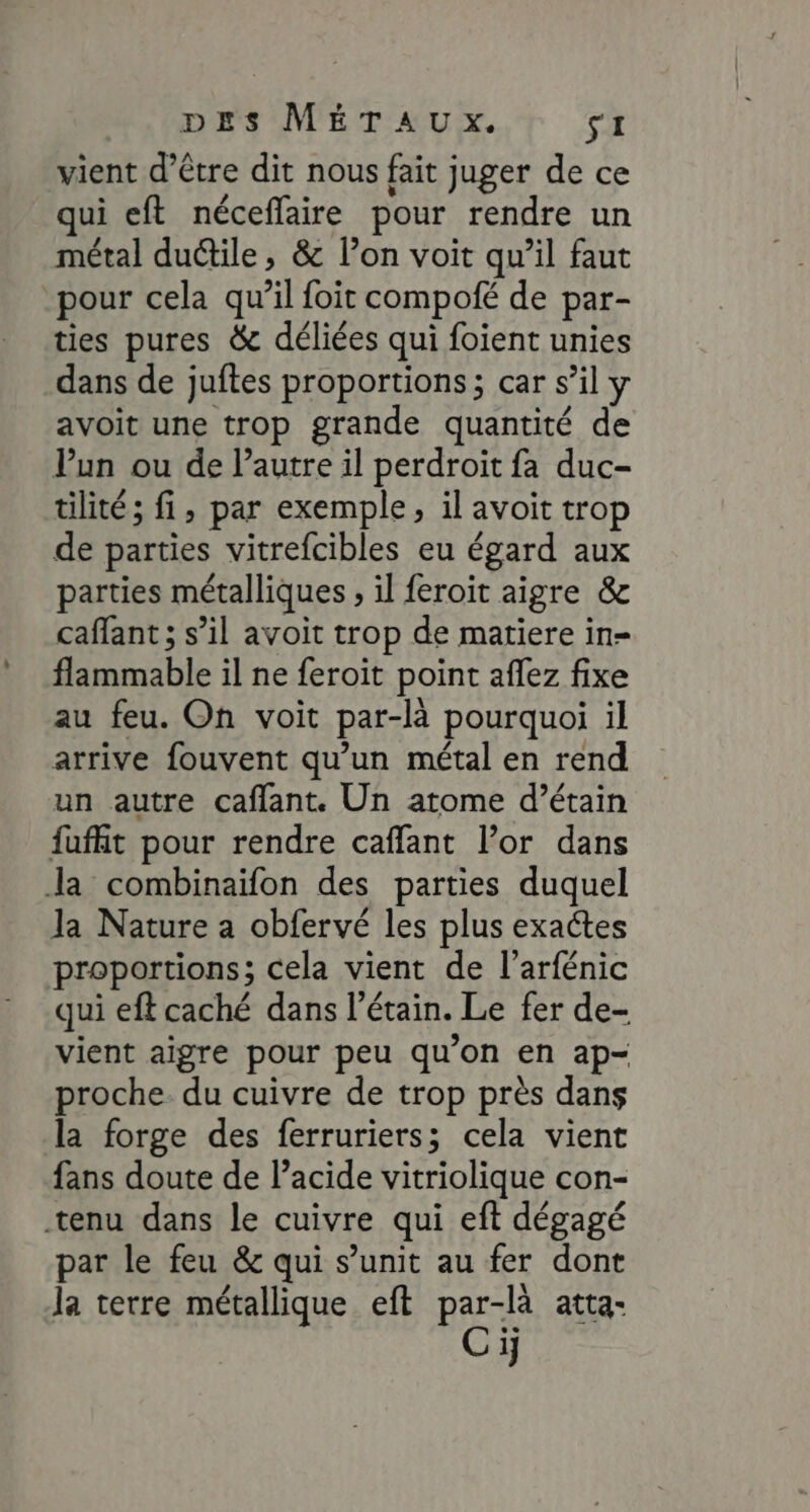 vient d’être dit nous fait juger de ce qui eft néceffaire pour rendre un métal ductile, &amp; l’on voit qu’il faut pour cela qu’il foit compoié de par- ties pures &amp; déliées qui foient unies dans de juftes proportions; car s’il avoit une trop grande quantité de Vun ou de l’autre il perdroit fa duc- tilité; fi, par exemple, il avoit trop de parties vitrefcibles eu égard aux parties métalliques , il feroit aigre &amp; caffant ; s’il avoit trop de matiere in- flammable il ne feroit point aflez fixe au feu. On voit par-là pourquoi il arrive fouvent qu’un métal en rend un autre caffant. Un atome d’étain fufht pour rendre caffant l’or dans la combinaïfon des parties duquel la Nature a obfervé les plus exactes proportions; cela vient de l’arfénic qui eft caché dans l’étain. Le fer de- vient aigre pour peu qu’on en ap- proche. du cuivre de trop près dans la forge des ferruriers; cela vient fans doute de l’acide vitriolique con- tenu dans le cuivre qui eft dégagé par le feu &amp; qui s’unit au fer dont la terre métallique eft par-là atta- Ci