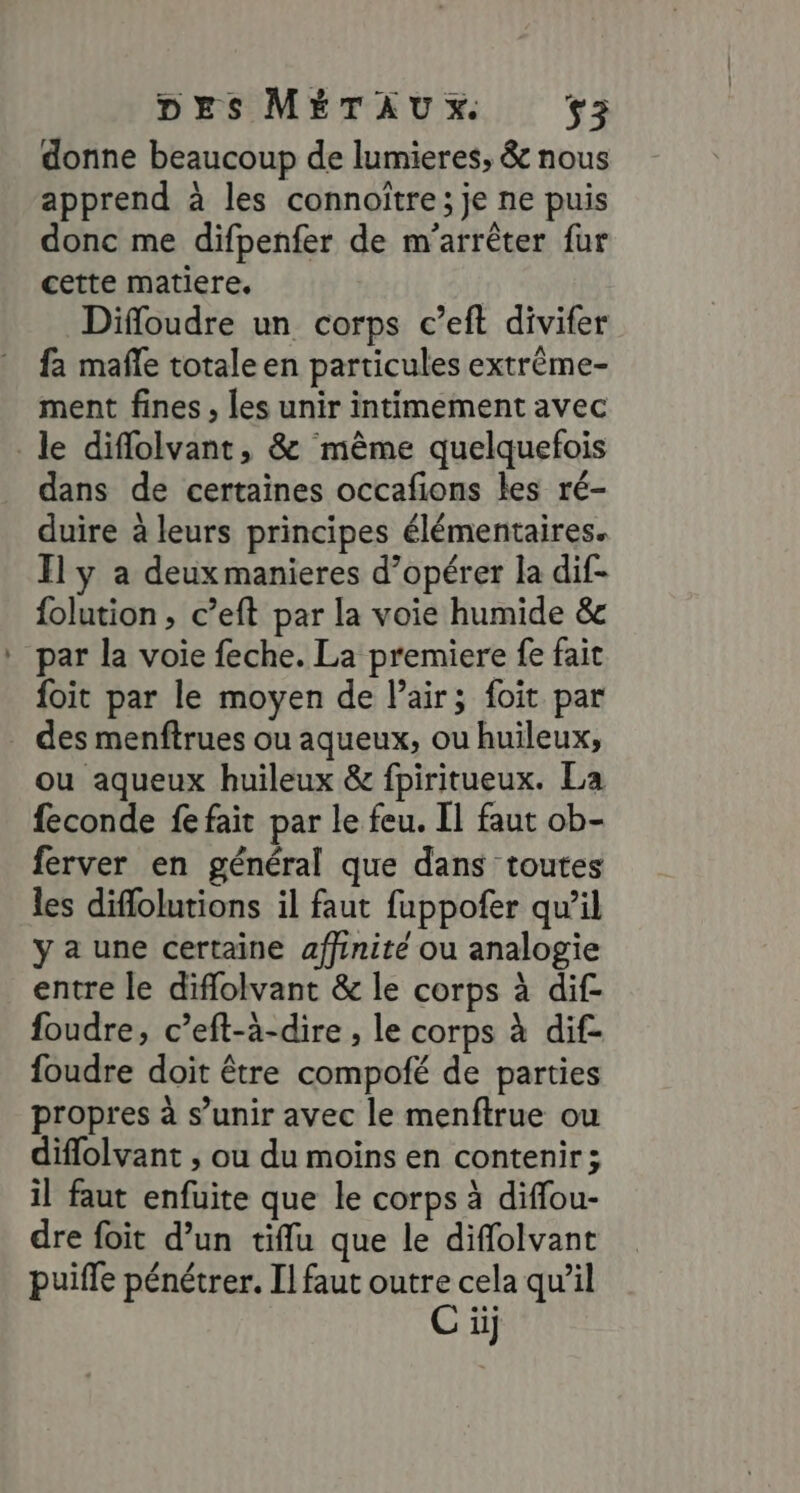 donne beaucoup de lumieres, &amp; nous apprend à les connoître; je ne puis donc me difpenfer de m'arrêter fur cette matiere. Difloudre un corps c’eft divifer fa mafle totale en particules extrême- ment fines , les unir intimement avec le diflolvant, &amp; même quelquefois dans de certaines occafions les ré- duire à leurs principes élémentaires. Il y a deuxmanieres d’opérer la dif- folution, c’eft par la voie humide &amp; par la voie feche. La premiere fe fait foit par le moyen de l'air; foit par des menftrues ou aqueux, ou huileux;, ou aqueux huileux &amp; fpiritueux. La feconde fe fait par le feu. [1 faut ob- ferver en général que dans toutes les diffolutions il faut fuppofer qu'il y a une certaine affinité ou analogie entre le diflolvant &amp; le corps à dif foudre, c’eft-à-dire , le corps à dif- foudre doit être compofé de parties propres à s’unir avec le menftrue ou diflolvant , ou du moins en contenir; il faut enfuite que le corps à diffou- dre foit d’un tiflu que le diflolvant puiffe pénétrer. Il faut outre cela qu'il C ii]