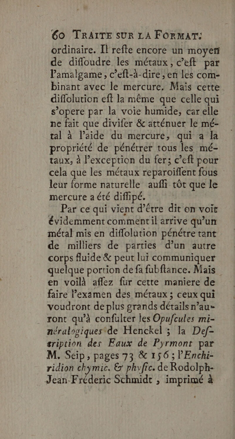 ordinaire. [l refte encore un moyen de difloudre les métaux, c’eft par Vamalgame, c’eft-à-dire , en les com- binant avec le mercure. Mais cette difflolution eft là même que celle qui s’opere par la voie humide, car elle ne fait que divifer &amp; atténuer le mé- tal à l’aide du mercure, qui a la propriété de pénétrer tous les mé- taux, à l'exception du fer; c’eft pour cela que les métaux reparoïflent fous leur forme naturelle aufli tôt que le mercure a été diflipé. Par ce qui vient d’être dit on voit évidemment comment il arrive qu’un métal mis en diflolution pénétre tant de milliers de parties d’un autre corps fluide &amp; peut lui communiquer quelque portion de fa fubftance. Mais en voilà aflez fur cette maniere de faire l'examen des métaux ; ceux qui voudront de plus grands détails n’au- ront qu’à confulter les Opufcules mi- néralogiques de Henckel ; la Def- gription des Faux de Pyrmont par M. Seip, pages 73 &amp; 156 ; lEnchi- ridion chymic. &amp; phyfic. de Rodolph- Jean-Fréderic Schmidt ; imprimé à .