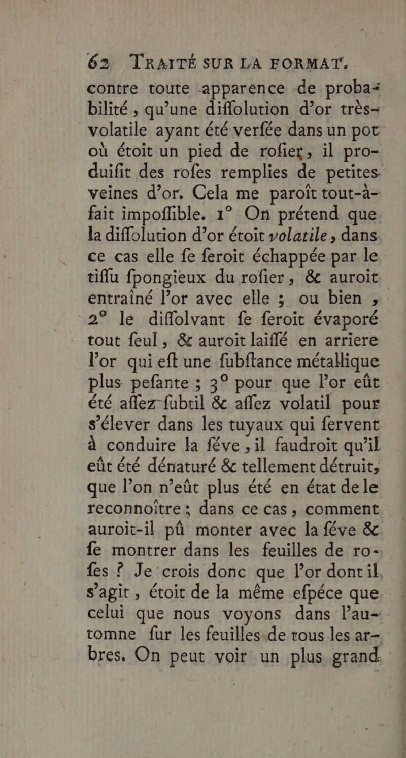 contre toute apparence de proba* bilité , qu’une diffolution d’or très- volatile ayant été verfée dans un pot où étoit un pied de rofier, il pro- duifit des rofes remplies de petites. veines d’or. Cela me paroït tout-à- fait impofible. 1° On prétend que la diffolution d’or étoit volatile, dans ce cas elle fe feroit échappée par le tiflu fpongieux du rofier, &amp; auroit entraîné l’or avec elle 3 ou bien , 2° le diflolvant fe feroit évaporé tout feul, &amp; auroit laïflé en arriere l'or qui eft une fubftance métallique plus pefante ; 3° pour que l'or eût été aflez fubtil &amp; affez volatil pour s’élever dans les tuyaux qui fervent à conduire la féve , il faudroit qu’il eût été dénaturé &amp; tellement détruit, que l’on n’eût plus été en état dele reconnoître ; dans ce cas, comment auroit-il pû monter avec la féve &amp;. fe montrer dans les feuilles de ro- fes ? Je crois donc que lor dontil, s’agit , étoit de la même efpéce que celui que nous voyons dans l’au- tomne fur les feuilles.de trous les ar- bres. On peut voir un plus grand