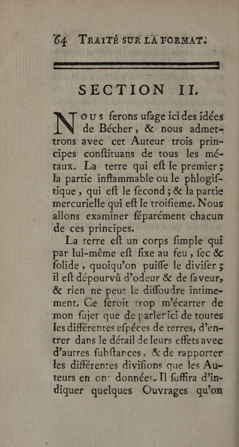SECTION Il. OUS ferons ufage icides idées de Bécher, &amp; nous admet- trons avec cet Auteur trois prin- cipes conftituans de tous les mé- taux. La terre qui eft le premier; la partie inflammable ou le phlogif- tique , qui eft le fecond ; &amp; la partie mercurielle qui eff le troifieme. Nous allons examiner féparément chacun de ces principes. La terre eft un corps fimple qui par lui-même eft fixe au feu, fec &amp; folide , quoiqu’on puifle le divifer 3 il eft dépourvü d’odeur &amp; de faveur, &amp; rien ne peut le diffoudre intime- ment. Ce feroit trop m’écarter de mon fujet que de parler ici de toutes les différentes efpéces de verres, d’en- trer dans le détail de leurs effetsavec d’autres fubftances, &amp; de rapporter les différentes divifions que les Au- teurs en on données. [1 fuffira d’in- diquer quelques Ouvrages qu'on