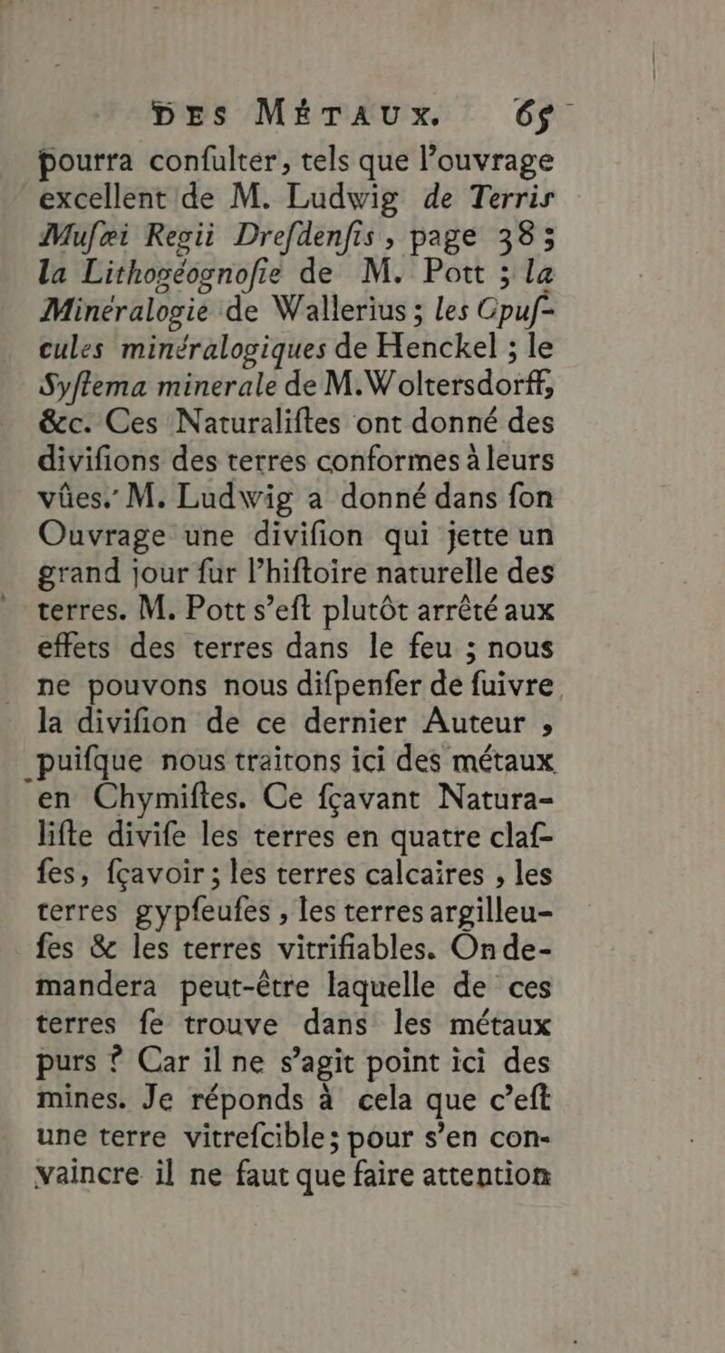 pourra confulter, tels que l’ouvrage excellent de M. Ludwig de Terrir Mufæi Regii Drefdenfis , page 385 la Lithoséognofie de M. Pott ; la Minéralogie de Wallerius ; Les Gpuf- cules minéralogiques de Henckel : le Syftema minerale de M. Woltersdorff, &amp;c. Ces Naturaliftes ont donné des divifions des terres conformes à leurs vûes. M. Ludwig a donné dans fon Ouvrage une divifion qui jette un grand jour fur l’hiftoire naturelle des terres. M. Pott s’eft plutôt arrêté aux effets des terres dans le feu ; nous ne pouvons nous difpenfer de fuivre la divifion de ce dernier Auteur , _puifque nous traitons ici des métaux en Chymiftes. Ce fçavant Natura- lifte divife les terres en quatre claf- fes, fçavoir ; les terres calcaires , les terres gypfeufes , les terres argilleu- fes &amp; les terres vitrifiables. On de- mandera peut-être laquelle de ces terres fe trouve dans les métaux purs ? Car ilne s’agit point ici des mines. Je réponds à cela que c’eft une terre vitrefcible; pour s’en con- vaincre il ne faut que faire attention