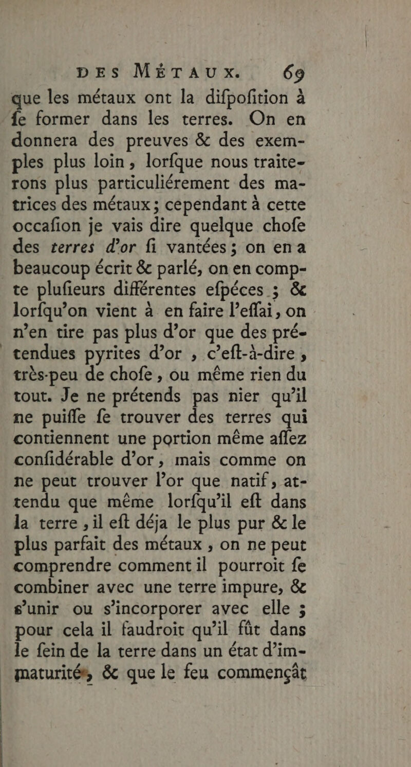 que les métaux ont la difpofition à fe former dans les terres. On en donnera des preuves &amp; des exem- ples plus loin, lorfque nous traite- rons plus particuliérement des ma- trices des métaux; cependant à cette occafion je vais dire quelque chofe des terres d’or fi vantées; on ena beaucoup écrit &amp; parlé, on en comp- te plufieurs différentes efpéces ; &amp; lorfqu’on vient à en faire l’eflai, on n’en tire pas plus d’or que des pré- tendues pyrites d’or , c’eft-à-dire, très-peu de chofe , ou même rien du tout. Je ne prétends pas nier qu’il ne puifle fe trouver des terres qui contiennent une portion même aflez confidérable d’or, mais comme on ne peut trouver l’or que natif, at- tendu que même lorfqu’il eft dans la terre , il eft déja le plus pur &amp; le plus parfait des métaux , on ne peut comprendre comment il pourroïit fe combiner avec une terre impure, &amp; s'unir ou s’incorporer avec elle ; pour cela il faudroit qu’il fût dans le fein de la terre dans un état d’im- maturité, &amp; que le feu commençät