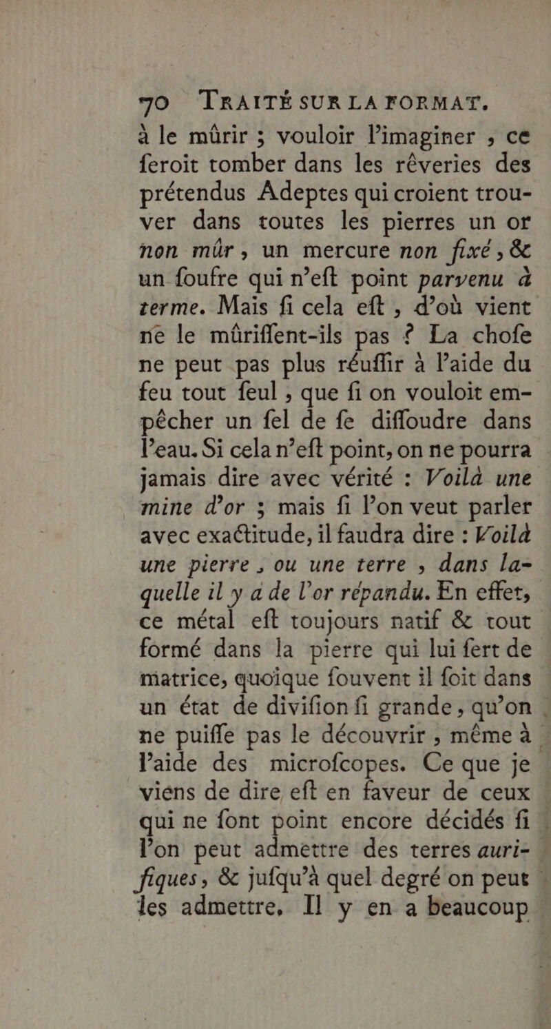 à le mürir ; vouloir l’imaginer , ce feroit tomber dans les rêveries des prétendus Adeptes qui croient trou- ver dans toutes les pierres un or non mür, un mercure non fixé ; &amp; un foufre qui n’eft point parvenu 4 terme. Mais fi cela eft , d’où vient ne le mûriflent-ils pas £ La chofe ne peut pas plus réuflir à l’aide du feu tout feul , que fi on vouloit em- pêcher un fel de fe difloudre dans Veau. Si cela n’eft point, on ne pourra jamais dire avec vérité : Voila une mine d’or 3 mais fi l’on veut parler avec exactitude, il faudra dire : Voilà une pierre , ou une terre ; dans la- quelle il y a de l'or répandu. En effer, ce métal eft toujours natif &amp; tout formé dans la pierre qui lui fert de matrice, quoique fouvent il foit dans un état de divifion fi grande, qu’on . ne puifle pas le découvrir ;, même à laide des microfcopes. Ce que je viens de dire eft en faveur de ceux qui ne font point encore décidés fi” l'on peut admettre des terres auri- fiques, &amp; jufqu’a quel degré on peut ! les admettre, Il y en a beaucoup