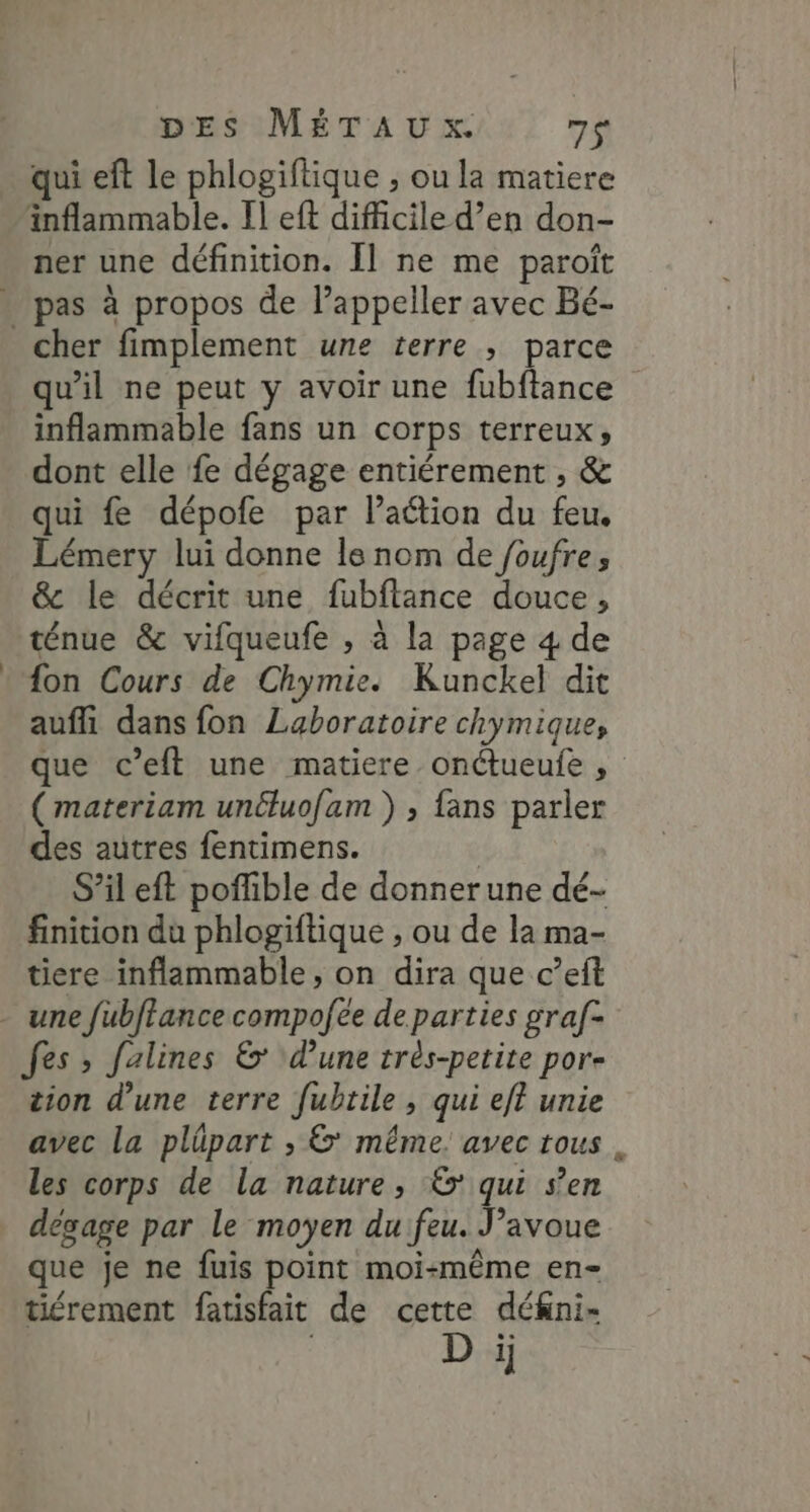 qui eft le phlogiftique , ou la matiere inflammable. Il eft difficile d’en don- ner une définition. Il ne me paroît » pas à propos de l’appeller avec Bé- cher fimplement une terre ; parce qu'il ne peut y avoir une fubftance inflammable fans un corps terreux, dont elle fe dégage entiérement , &amp; qui fe dépofe par l’aétion du feu. Lémery lui donne ls nom de foufre, &amp; le décrit une fubftance douce, ténue &amp; vifqueufe , à la page 4 de fon Cours de Chymie. Kunckel dit aufli dans fon Laboratoire chymique, que c’eft une matiere onétueufe , ( materiam unéluofam ) ; fans parler des autres fentimens. | S’il eft poffible de donnerune dé- finition du phlogiftique , ou de la ma- tiere inflammable, on dira que c’eft - une fubftance compofee de parties graf- fes ; falines &amp;* d'une très-petite por- tion d’une terre fubtile , qui eft unie avec la plüpart , &amp;' même. avec tous les corps de la nature, &amp; qui s’en dégage par le moyen du feu. J’avoue que je ne fuis point moi-même en- tiérement fatisfait de cette dékni- D i