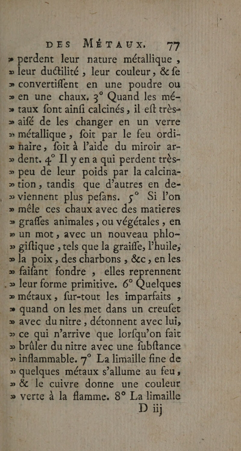 » perdent leur nature métallique , » leur ductilité , leur couleur, &amp; fe » convértiflent en une poudre ou »en une chaux, 3° Quand les mé- » taux font ainfi calcinés, il-eft très- » aifé de les changer en un verre » métallique , foit par le feu ordi- » faire, foit à l’aide du miroir ar- » dent. 4° Il y en a qui perdent très- » peu de leur poids par la calcina- »tion, tandis que d’autres en de- » viennent plus pefans. ç° Si l’on » mêle ces chaux avec des matieres » grafles animales , ou végétales , en » un mOt, avec un nouveau phlo- » giftique , tels que la graifle, l’huile, » la poix , des charbons , &amp;c , en les >» faifant fondre , elles reprennent » leur forme primitive. 6° Quelques > métaux, fur-tout les imparfaits , * quand on les met dans un creufet » avec du nitre , détonnent avec lui, » ce qui n'arrive que lorfqu’on fait » brûler du nitre avec une fubftance » inflammable. 7° La limaille fine de » quelques métaux s’allume au feu, » &amp; le cuivre donne une couleur » verte à la flamme. 8° La limaille D iij
