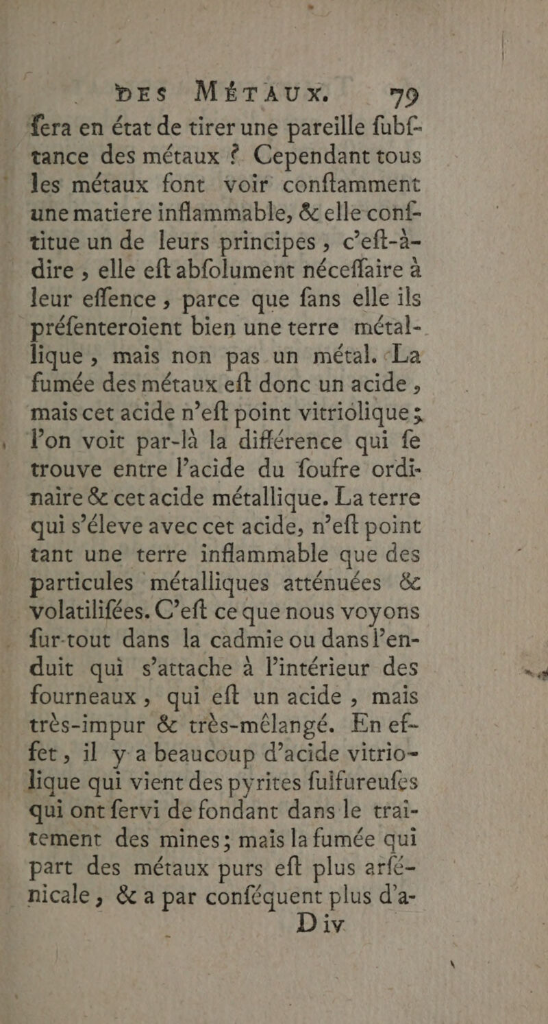 fera en état de tirer une pareille fubf- tance des métaux $ Cependant tous les métaux font voir conftamment une matiere inflammable, &amp; elle conf . titue un de leurs principes, c’eft-a- _ dire, elle eft abfolument néceffaire à leur effence ; parce que fans elle ils préfenteroient bien une terre métal- lique , mais non pas un métal. ‘La fumée des métaux eft donc un acide, mais cet acide n’eft point vitriolique x Ton voit par-là la différence qui fe trouve entre l’acide du foufre ordi- naïre &amp; cet acide métallique. La terre qui s’éleve avec cet acide, n’eft point tant une terre inflammable que des particules métalliques atténuées &amp;c volatilifées. C’eft ce que nous voyons fur-tout dans la cadmie ou dans len- duit qui s'attache à l’intérieur des fourneaux , qui eft un acide , mais très-impur &amp; très-mélangé. En ef- fet, il y a beaucoup d’acide vitrio- Jique qui vient des pyrites fuifureufes qui ont fervi de fondant dans le trai- tement des mines; mais la fumée qui part des métaux purs eft . arfé- _nicale, &amp; a par conféquent plus d'a- iv