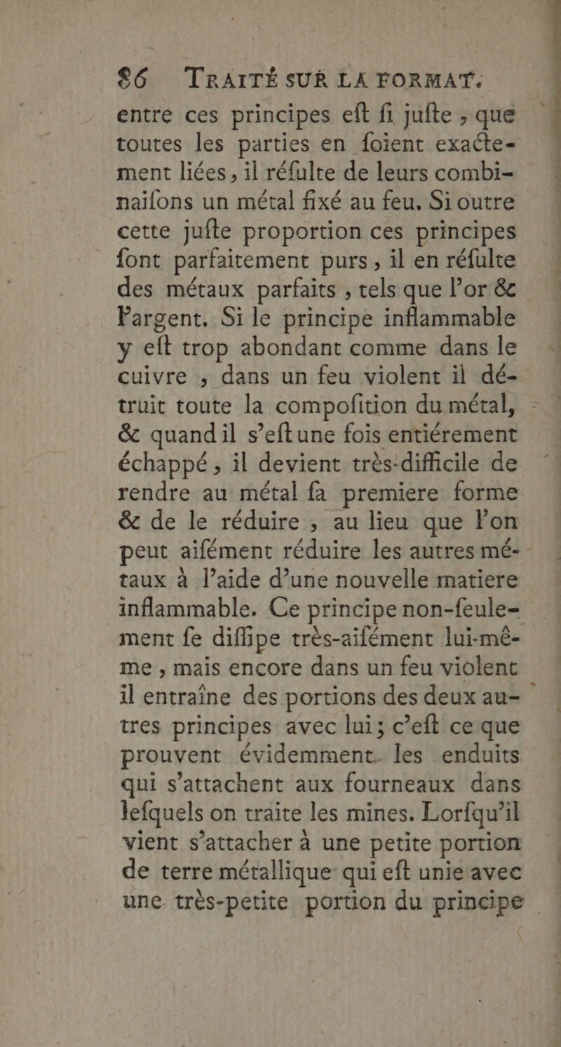 entre ces principes eft fi jufte ,; que toutes les parties en foïent exacte ment liées, il réfulte de leurs combi- naifons un métal fixé au feu. Si outre cette jufte proportion ces principes font parfaitement purs, il en réfulte des métaux parfaits , tels que l’or &amp; Pargent. Si le principe inflammable y eft trop abondant comme dans le cuivre ; dans un feu violent il dé- truit toute la compofition du métal, &amp; quandil s’eftune fois entiérement échappé ; il devient très-difficile de rendre au métal fa premiere forme &amp; de le réduire ; au lieu que Fon peut aïifément réduire les autres mé- taux à l’aide d’une nouvelle matiere ment fe diflipe très-aifément lui-mé- me , mais encore dans un feu violent tres principes avec lui; c’eft ceque prouvent évidemment. les enduits qui s’attachent aux fourneaux dans lefquels on traite les mines. Lorfqu’il vient s'attacher à une petite portion de terre métallique: qui eft unie avec dnall Mué - htimnier met tite