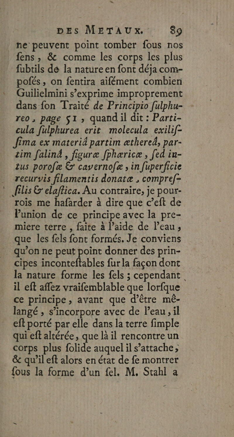 ne peuvent point tomber fous nos fens , &amp; comme les corps les plus fubtils dé la nature en font déja com- pofés, on fentira aïfément combien Guilielmini s’exprime improprement dans fon Traité de Principio fulphu- reo , page SI ; quand il dit : Parri- cula fulphurea erit molecula exilif- Jfima ex materié partim æthereä, par- tim faliné , figuræ fphæricæ , fed iu- us porofæ € caverno[æ ; in fuperficie recurvis filamentis donatæ , compref- filis &amp;' elaftica. Au contraire, je pour- rois me hafarder à dire que c’eft de Punion de ce principe avec la pre- miere terre , faite à l’aide de l’eau; que les fels font formés. Je conviens qu’on ne peut point donner des prin- cipes inconteftables fur la façon dont la nature forme les fels ; cependant. il eft affez vraifemblable que lorfque ce principe, avant que d’être mé- langé , s’incorpore avec de l’eau, il eft porté par elle dans la terre fimple qui ef altérée, que là il rencontre un corps plus folide auquel il s’attache ; &amp; qu’il eft alors en état de fe montrer {ous la forme d’un fel. M, Stahl a _