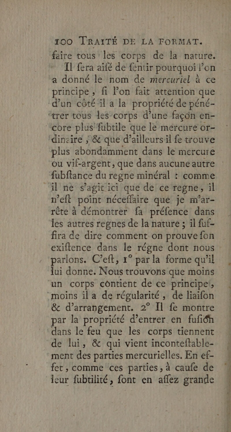 faire tous les corps de la nature. Il fera aifé de fentir pourquoi on a donné le nom de mercuriel à ce principe fi lon fait attention que d’un côté il a la propriété de péné- ‘trer tous des’corps d’une façon en- core plus fubtile que le mercure or- dineire ; &amp; que d’ailleurs il fe trouve plus abondamment dans le mercure ou vif-argent, que dans aucune autre fubftance du regne minéral : comme il ne s’agit ici que de ce regne, il n’eft point néceffaire que je m’ar- rête à démontrer fa préfence dans les autres regnes de la nature ; il fuf- fira de dire comment on prouve fon exiftence dans le régne dont nous parlons. C’eft, 1° par la forme qu’il lui donne. Nous trouvons que moins un corps contient de ce principel, “moins ila de régularité, de liaifon &amp; d'arrangement. 2° Il fe montre par la propriété d’entrer en fuféôh dans le feu que les corps tiennent de lui, &amp; qui vient inconteftable- ment des parties mercurielles. En ef- fet, comme ces parties , à caufe de leur fubtilité, font en affez grande