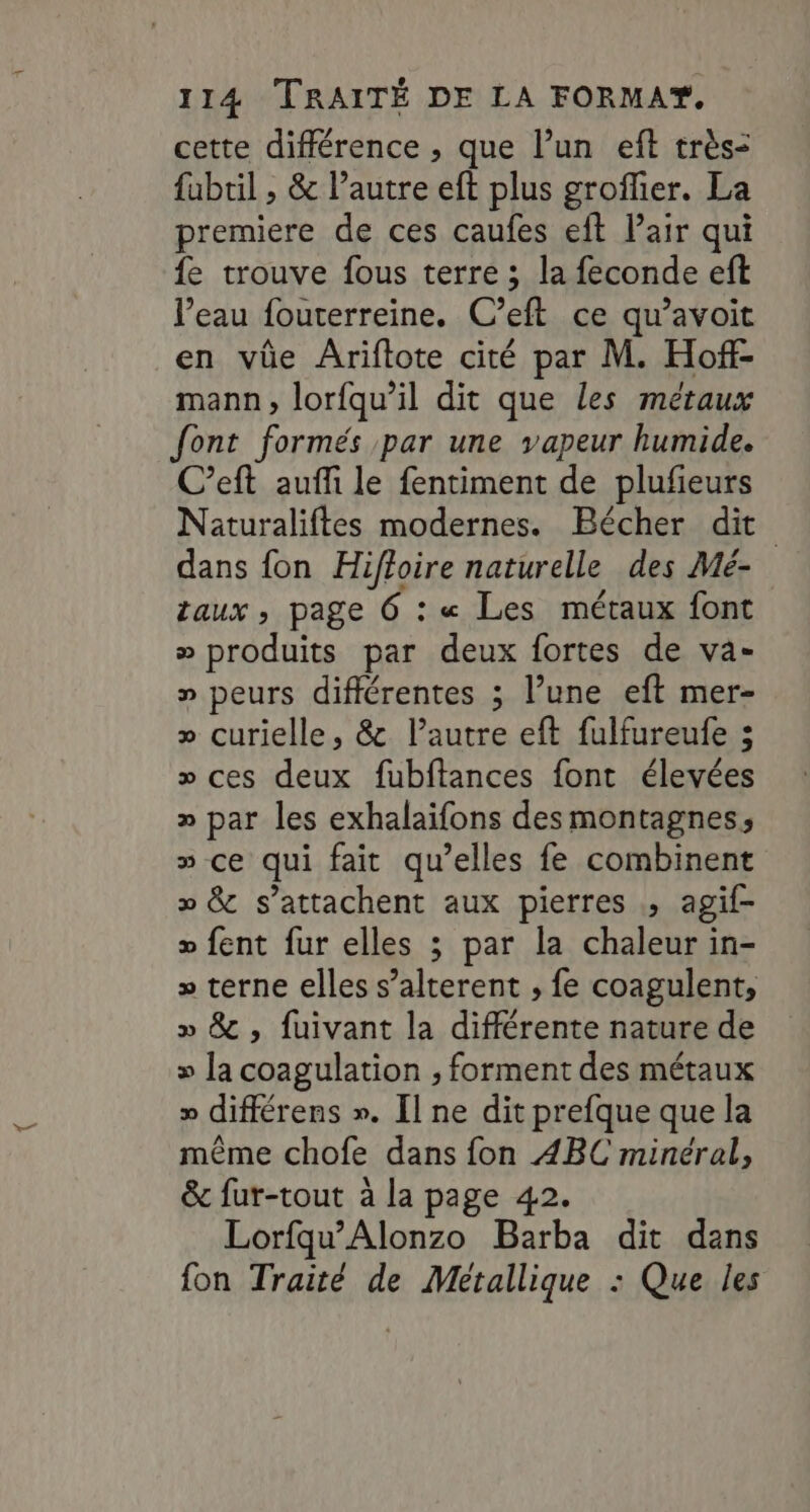 cette différence , que l’un eft très= fubtil , &amp; l’autre eft plus groffier. La premiere de ces caufes eft Pair qui fe trouve fous terre ; la feconde eft l’eau fouterreine. C’eft ce qu’avoit en vüe Âriftote cité par M. Hoff- mann, lorfqu’il dit que les métaux font formés par une vapeur humide. C’eft auffi le fentiment de plufieurs Naturaliftes modernes. Bécher dit dans fon Hiffoire naturelle des Mé- taux , page 6 : « Les métaux font » produits par deux fortes de va- » peurs différentes ; l’une eft mer- » curielle, &amp; l’autre eft fulfureufe ; » ces deux fubftances font élevées » par les exhalaifons des montagnes, » ce qui fait qu’elles fe combinent » &amp; s’attachent aux pierres ; agif- » fent fur elles ; par la chaleur in- » terne elles s’alterent , fe coagulent, » &amp; , fuivant la différente nature de » la coagulation , forment des métaux » différens ». [l ne dit prefque que la même chofe dans fon 4BC minéral, &amp; fur-tout à la page 42. Lorfqu’Alonzo Barba dit dans fon Traité de Metallique : Que les