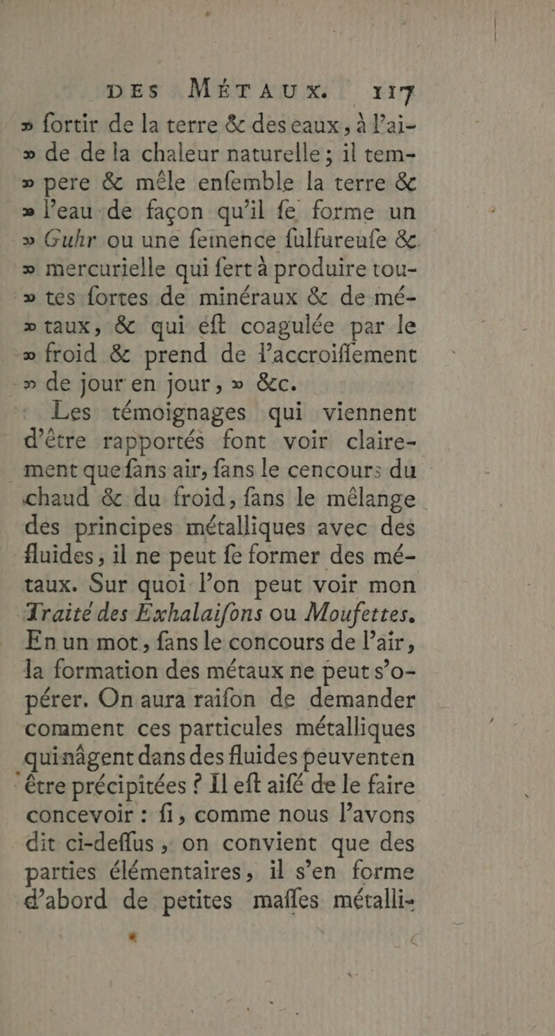 Des A. METr AUX ET x17 » fortir de la terre &amp; deseaux, À l’ai- » de de la chaleur naturelle ; il tem- » pere &amp; mêle enfemble la terre &amp; » l’eaude façon qu’il fe forme un » Guhr ou une femence fulfureufe &amp;. + mercurielle qui fert à produire tou- » tes fortes de minéraux &amp; de mé- » taux, &amp; qui éft coagulée par le » froid &amp; prend de laccroifflement _» de jour en jour ; 0 Gc. Les témoignages qui viennent d’être rapportés font voir claire- ._ ment quefans air, fans le cencours du chaud &amp; du froid, fans le mélange des principes métalliques avec des fluides, il ne peut fe former des mé- taux. Sur quoi l’on peut voir mon Traite des Exhalaifons ou Moufettes. En un mot, fans le concours de l'air, la firhition des métaux ne peut s’0o- pérer. On aura raifon de demander comment ces particules métalliques _quinâgent dans des fluides peuventen être précipitées © Il eft aifé de le faire concevoir : fi, comme nous lavons dit ci-deflus ; on convient que des parties élémentaires, il s’en forme d'abord de petites mafles métalli-