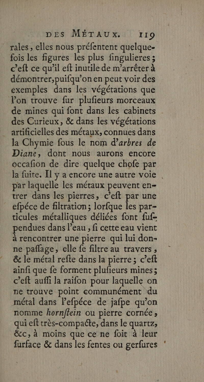 rales , elles nous préfentent quelque fois les figures les plus fingulieres ; c’eft ce qu’il eff inutile de m’arrêter à démontrer,puifqu’on en peut voir des exemples dans les végétations que Von trouve fur plufieurs morceaux de mines qui font dans les cabinets des Curieux, &amp; dans les végétations artificielles des métaux, connues dans la Chymie fous le nom d'arbres de Diane, dont nous aurons encore occafion de dire quelque chofe par par laquelle les métaux peuvent en- trer dans les pierres, c’eft par une efpéce de filtration; lorfque les par- ticules métalliques déliées font fuf- pendues dans l’eau , fi cette eau vient à rencontrer une pierre qui lui don- ne paflage, elle fe filtre au travers, ainfi que fe forment plufieurs mines; c’eft auffi la raifon pour laquelle on ne trouve point communément du métal dans lefpéce de jafpe qu’on nomme hornftein ou pierre cornée ; qui eft très-compacte, dans le quartz, &amp;cc, à moins que ce ne foit à leur furface &amp; dans les fentes ou gerfures