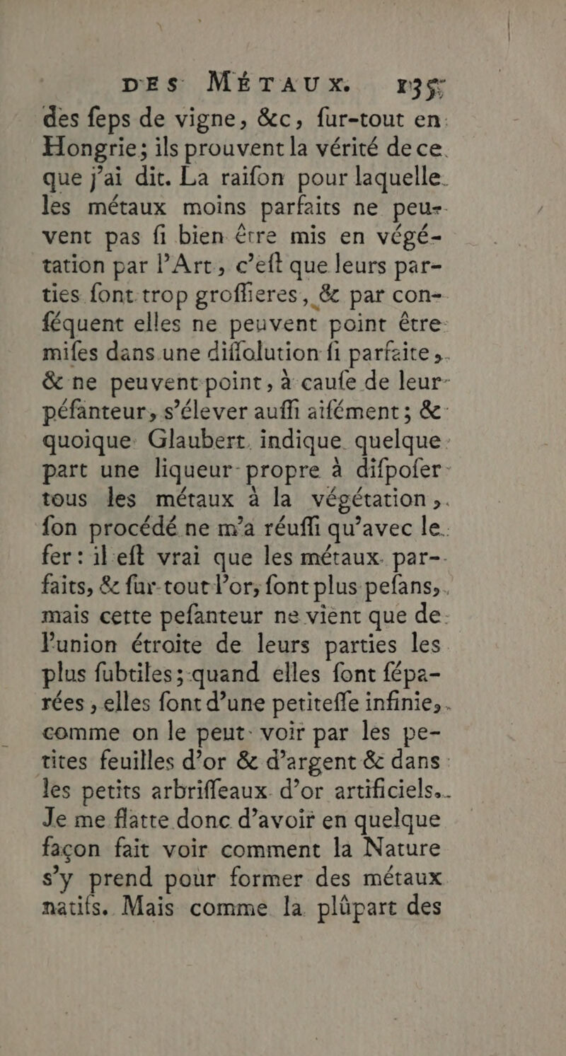 des feps de vigne, &amp;c, fur-tout en. Hongrie; ils prouvent la vérité dece. que j'ai dit. La raifon pour laquelle. les métaux moins parfaits ne peus vent pas fi bien être mis en végé- tation par l’Art, c’eft que leurs par- ties font trop groflieres, &amp; par con- féquent elles ne peuvent point être mifes dans une diffolution fi parfaite ;. &amp; ne peuvent point, à caufe de leur- péfanteur, s'élever auffi aifément ; &amp;- quoique: Glaubert. indique quelque: part une liqueur- propre à difpofer. tous les métaux à la végétation. fon procédé ne m’a réufli qu'avec le. fer: ileft vrai que les métaux par-. faits, &amp; fur-tout l'or; font plus pefans, . mais cette pefanteur ne vient que de. Punion étroite de leurs parties les plus fubtiles;-quand elles font fépa- rées , elles font d’une petiteffe infinie, . comme on le peut: voir par les pe- tites feuilles d’or &amp; d'argent &amp; dans les petits arbriffleaux. d’or artificiels... Je me flatte donc d’avoir en quelque façon fait voir comment la Nature s'y prend pour former des métaux natifs. Mais comme la plüpart des