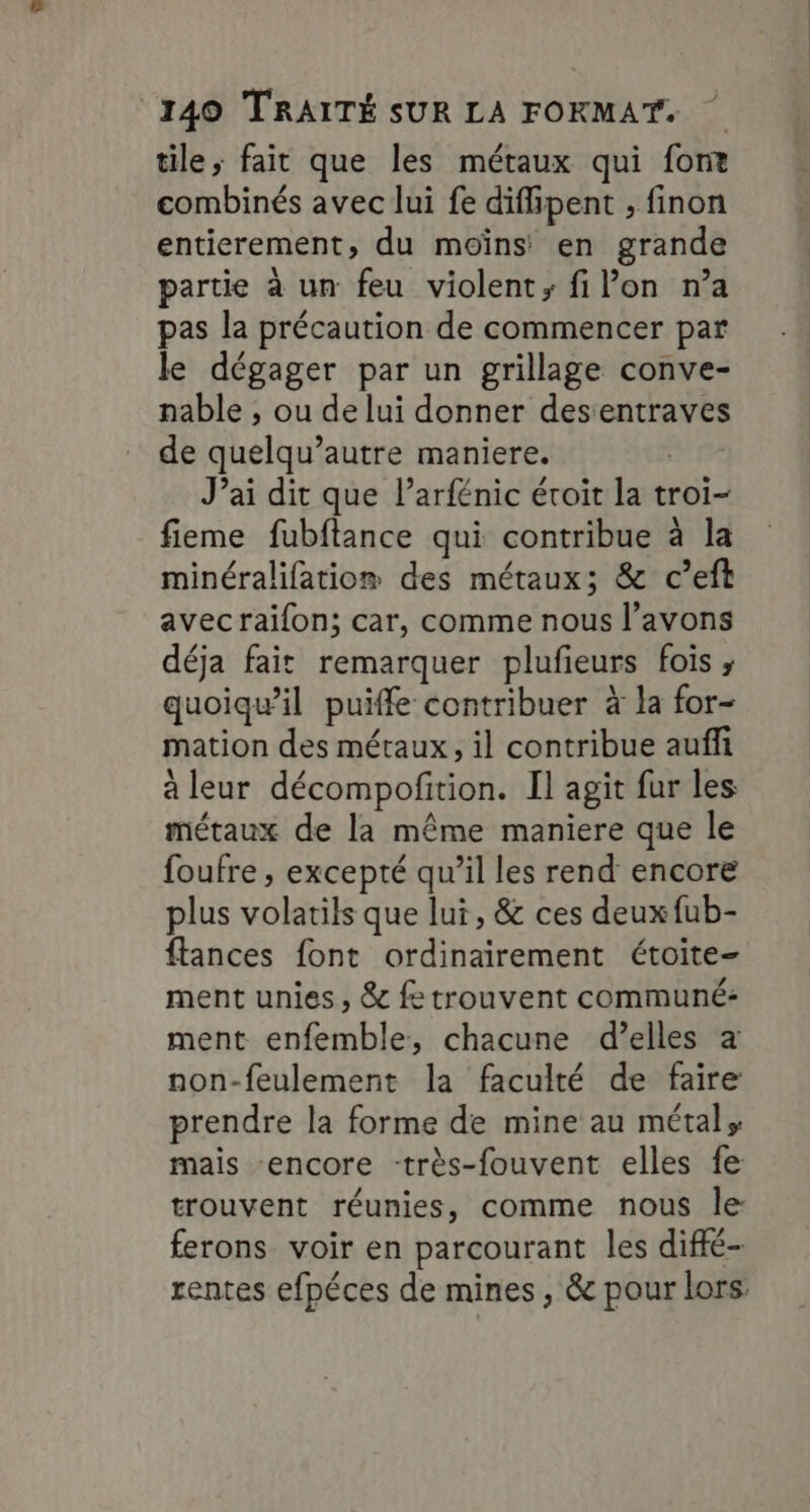 tile, fait que les métaux qui font combinés avec lui fe diffipent , finon entierement, du moïns en grande partie à un feu violent; filon n’a pas la précaution de commencer par le dégager par un grillage conve- nable , ou de lui donner desentraves de quelqu’autre maniere. | J’ai dit que l’arfénic éroit la troi- fieme fubftance qui contribue à la minéralifatio® des métaux; &amp; c’eft avecraifon; car, comme nous l’avons déja fait remarquer plufieurs fois , quoiqu'il puiffe contribuer à la for- mation des métaux, il contribue auffi à leur décompofition. Il agit fur les métaux de la même maniere que le foufre , excepté qu’il les rend encore plus volatils que lui, &amp; ces deuxfub- flances font ordinairement étoite- ment unies, &amp; fe trouvent communé: ment enfemble, chacune d’elles a non-feulement la faculté de faire prendre la forme de mine au métal, mais encore -très-fouvent elles fe trouvent réunies, comme nous le: ferons voir en parcourant les diffé- rentes efpéces de mines, &amp; pour lors