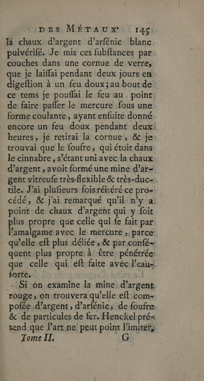 pBs MÉTAUXx 14$ Ja chaux: d'argent d’arfénic blanc pulvérifé. Je mis ces fubftances par. couches dans une cornue de verre, que je laïffai pendant deux jours en digeftion à un feu doux ;au bout de ce tems je pouflai le feu au. point de faire pañler le mercure fous une: forme coulante, ayant enfuite donné encore un feu doux pendant deux! heures, je retirai la cornue, &amp; je trouvai que le foufre, qui étoit dans le cinnabre, s’étant uni avec la chaux d’argent , avoit forméune mine d’ar- gent vitreufe très-flexible &amp; très-duc- tile. J’ai plufieurs foisréitéré ce pro= cédé, &amp; j'ai remarqué qu'il n’y a point de chaux d’argéht qui y foit plus propre que celle qui fe fait par Pamalgame avec le mercure ;. parce quelle eft plus -déliée ; &amp; par confé- quent plus propre: à ‘être pénétrée: que celle qui eft faite avec l’eau forte. | _-:$i on examine la mine d’argent: rouge; on trouvera qu’elle eft:com- pofée d’argent , d’arfénice; de {oufre &amp; de particules de fer. Henckel pré tend que Partne' peut point limiter, Tome IT, |