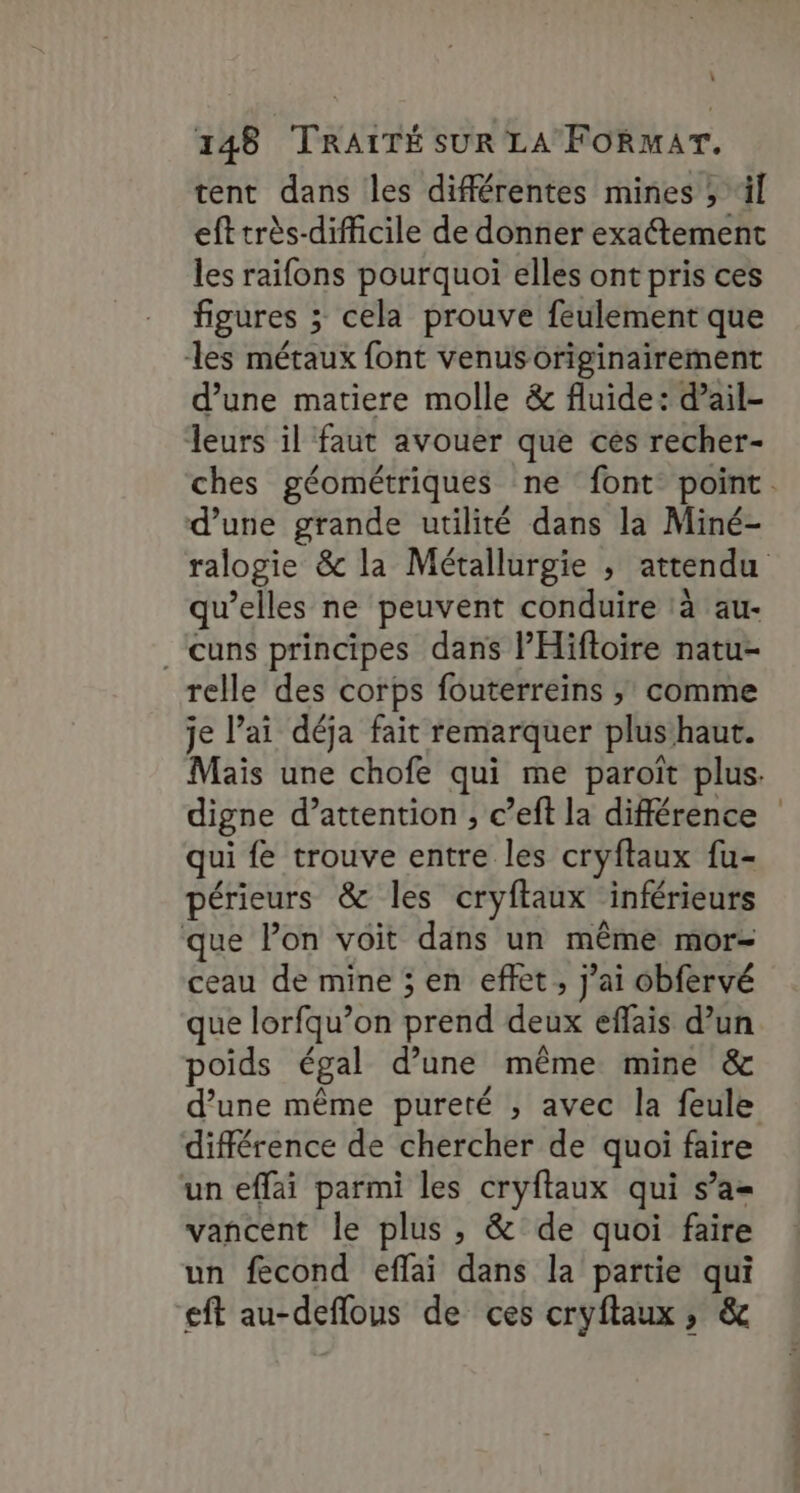 : 148 TRAITÉ SUR LA FORMAT. tent dans les différentes mines ; ‘il eft très-difficile de donner exactement les raifons pourquoi elles ont pris ces figures ; ; cela prouve feulement que les métaux font venusoriginairement d’une matiere molle &amp; fluide: d’ail- leurs il faut avouer que ces recher- d’une grande utilité dans la Miné- qu’elles ne peuvent conduire à au- .cuns principes dans l’Hifloire natu- relle des corps fouterreins ; comme je l'ai déja fait remarquer plus haut. digne d’attention ; c ’eft la différence qui fe trouve entre les cryftaux fu- périeurs &amp; les cryftaux inférieurs que Pon voit dans un même mor- ceau de mine ; en effet, j'ai obfervé que lorfqu’on Drénd dense effais d’un poids égal d’une même mine &amp; différence de chercher de quoi faire un effai parmi les cryftaux qui s’a= vancent le plus, &amp; de quoi faire un fecond effai dans la partie qui ft au-deflous de ces cryflaux, &amp;