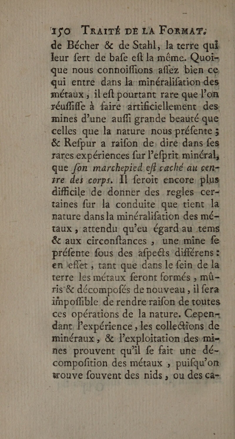 de Bécher &amp; de Stahl, la terre qui leur fert de bafe eft la même. Quoï- que nous connoiffionsaflez bien.ce, qui entre dans la minéralifation des métaux ; ileft pourtant rare que l’on réufflifle à faire artificiellement des. mines d’une aufli grande beauté que - celles que la nature nous-préfente 3 &amp; Refpur à raïfon de: diré dans-fes rares.expériences fur l’efprit minéral, . que fon marchepied ef caché au cen- tre des corps. Il feroit encore, plus difficile de donner des regles .cer- taines fur la conduite que tient la nature dans la minéralifation des mé- taux , attendu qu’eu égardau tems &amp;t aux circonftances ; unemine fe préfente fous des afpeéts différens : en keflet , tant que dans le {ein. de la terre les métaux feront formés , mü- ris &amp; décompotés de nouveau , il fera inpofhble de rendre raifon de toutes ces opérations de la nature. Cepen- dant Pexpérience , les colle&amp;ions de minéraux , &amp; l’exploitation desmi= nes prouvent qu'il fe fait une dé- compofition des métaux , puifqu’om #ouve fouvent des nids , ou des ca-