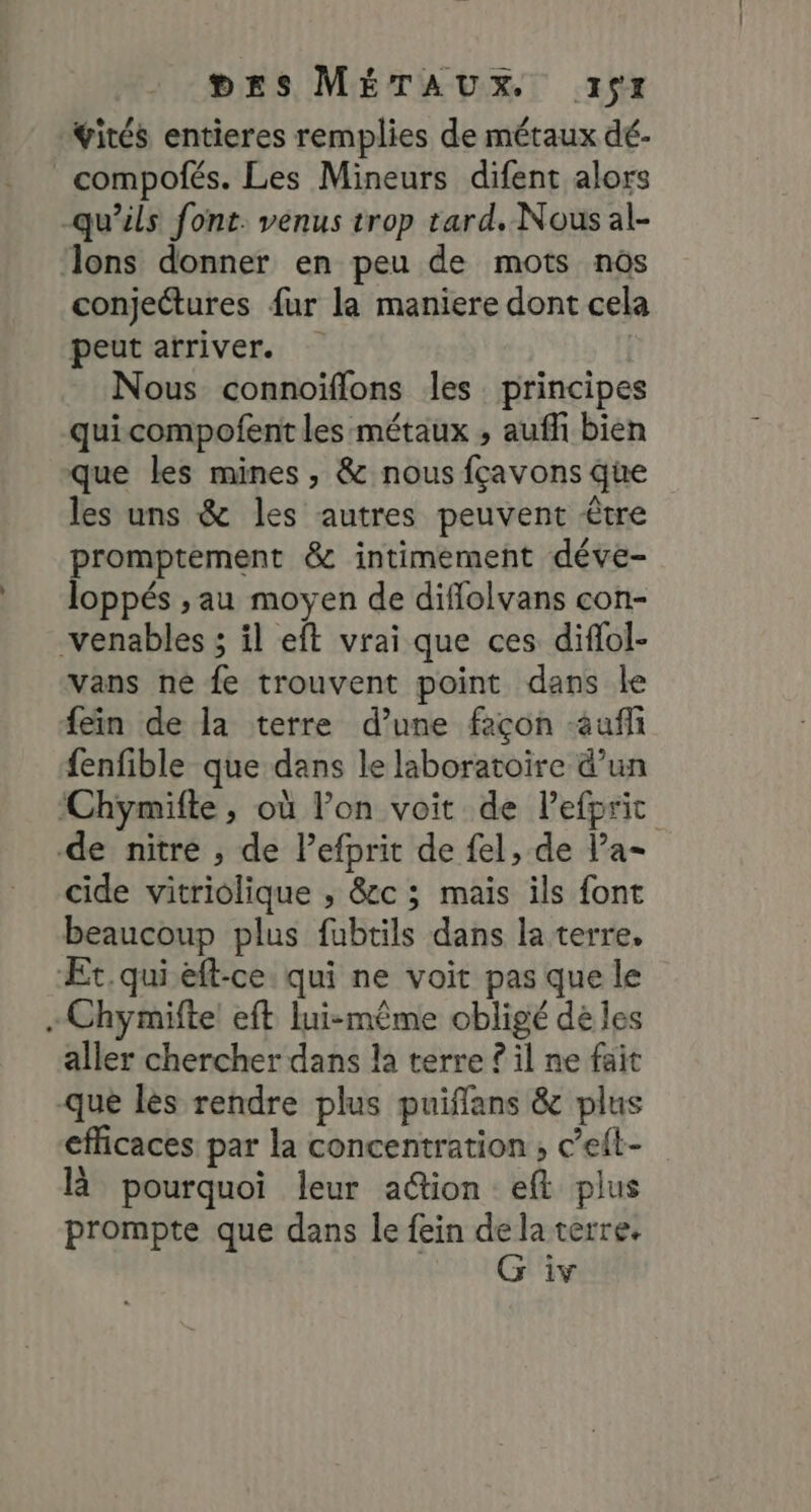 Yités entieres remplies de métaux dé- _compofés. Les Mineurs difent alors -qu'ils font. venus trop tard, Nous al- ‘lons donner en peu de mots nos conjectures fur la maniere dont cela peut atriver. | Nous connoiflons les principes quicompofent les métaux , aufli bien que les mines, &amp; nous fçavons que les uns &amp; les autres peuvent être promptement &amp; intimement déve- loppés ,; au moyen de diffolvans con- venables ; il eft vrai que ces diflol- vans ne fe trouvent point dans le fein de la terre d’une feçon -aufli {enfible que dans le laboratoire d’un ‘Chymifle, où lon voit de Pefpric de nitre , de Pefprit de fel, de Pa- cide vitriolique ; &amp;c ; mais ils font beaucoup plus fubtils dans la terre, ÆEt.qui eft-ce qui ne voit pas que le - Chymifte eft lui-même obligé dé les aller chercher dans la terre ? il ne fait que lès rendre plus puifflans &amp; plus efficaces par la concentration ; ceit- là pourquoi leur a@ion eft plus prompte que dans le fein delaterre,